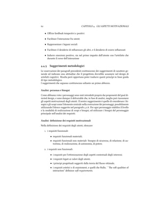  CAPITOLO . GLI ASPETTI MOTIVAZIONALI
• Oﬀrire feedba tempestivi e positivi
• Facilitare l'interazione fra utenti
• Rappresentare i legami sociali
• Facilitare il desiderio di inﬂuenzare gli altri, e il desiderio di essere inﬂuenzati
• Indurre emozioni positive, sia nel primo impao dell'utente con l'artefao e
durante il corso dell'interazione
.. Suggerimenti metodologici
Le osservazioni dei paragraﬁ precedenti costituiscono dei suggerimenti di caraere ge-
nerale ed indicano una aitudine e il progeista dovrebbe assumere nel design di
artefai cognitivi. Risulta però opportuno poter tradurre questi princˆipi in linee guida
di tipo metodologico.
I suggerimenti e seguono costituiscono soltanto un primo abbozzo.
Analisi: personas e bisogni
Come abbiamo visto i personaggi sono stati introdoi proprio dai proponenti del goal di-
rected design, e sono dunque il deliverable e, in fase di analisi, meglio può riassumere
gli aspei motivazionali degli utenti. Il nostro suggerimento è quello di considerare i bi-
sogni e gli scopi come l'elemento centrale nella costruzione dei personaggi, possibilmente
utilizzando l'elenco suggerito nel paragrafo ... Per ogni personaggio stabilire il livello
e la modalità di realizzazione di scopi e bisogni, ed utilizzare i bisogni del personaggio
principale nell'analisi dei requisiti.
Analisi: deﬁnizione dei requisiti motivazionali
Nella deﬁnizione dei requisiti degli utenti, elencare:
. i requisiti funzionali:
• requisiti funzionali materiali;
• requisiti funzionali non materiali: bisogno di sicurezza, di relazione, di au-
tostima, di realizzazione, di autonomia, di potere.
. i requisiti non funzionali:
• i requisiti per l'oimizzazione degli aspei contestuali degli interessi;
• i requisiti legati ai valori degli utenti;
• i principi progeuali suggeriti dalla teoria del ﬂusso oimale;
• i requisiti estetici e di enjoinment, e quelli e Rullo, ``e so qualities of
interaction'' deﬁnisce so requirements.
 