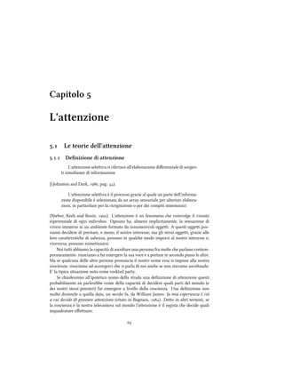 Capitolo 
L'attenzione
. Le teorie dell'attenzione
.. Deﬁnizione di attenzione
L'aenzione seleiva si riferisce all'elaborazione diﬀerenziale di sorgen-
ti simultanee di informazione
[(Johnston and Dark, , pag. ).
L'aenzione seleiva è il processo grazie al quale un parte dell'informa-
zione disponibile è selezionata da un array sensoriale per ulteriori elabora-
zioni, in particolare per la ricognizione o per dei compiti mnemonici
(Niebur, Ko and Rosin, ). L'aenzione è un fenomeno e coinvolge il vissuto
esperenziale di ogni individuo. Ognuno ha, almeno implicitamente, la sensazione di
vivere immerso in un ambiente formato da innumerevoli oggei. A questi oggei pos-
siamo decidere di prestare, o meno, il nostro interesse; ma gli stessi oggei, grazie alle
loro caraeristie di salienza, possono in quale modo imporsi al nostro interesse o,
viceversa, possono mimetizzarsi.
Noi tui abbiamo la capacità di ascoltare una persona fra molte e parlano contem-
poraneamente: riusciamo a far emergere la sua voce e a portare in secondo piano le altre.
Ma se qualcuna delle altre persone pronuncia il nostro nome essa si impone alla nostra
coscienza: riusciamo ad accorgerci e si parla di noi ane se non stavamo ascoltando.
E' la tipica situazione nota come cotail party.
Se iedessimo all'ipotetico uomo della strada una deﬁnizione di aenzione questi
probabilmente ne parlerebbe come della capacità di decidere quali parti del mondo (e
dei nostri stessi pensieri) far emergere a livello della coscienza. Una deﬁnizione non
molto dissimile a quella data, un secolo fa, da William James: la mia esperienza è ciò
a cui decido di prestare aenzione (citato in Bagnara, ). Deo in altri termini, se
la coscienza è la nostra telecamera sul mondo l'aenzione è il regista e decide quali
inquadrature eﬀeuare.

 
