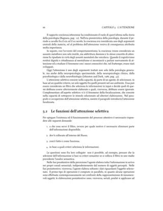  CAPITOLO . L'ATTENZIONE
Il rapporto coscienza/aenzione ha condizionato il ruolo di quest'ultima nella storia
della psicologia (Bagnara, pag. ). Nell'era pionieristica della psicologia, durante il pe-
riodo a cavallo fra il xix ed il xx secolo, la coscienza era considerata uno degli argomenti
centrali della materia, ed al problema dell'aenzione veniva di conseguenza aribuita
molta importanza.
In seguito, con l'avvento del comportamentismo, la coscienza venne considerata un
assunto metaﬁsico non solo inutile, ma addiriura dannoso e lo stesso conceo di aen-
zione fu ripudiato in virtù degli assunti mentalisti e veicolava. ando il cognitivismo
restituì dignità e ciadinanza al mentalismo si incominciò a parlare nuovamente di at-
tenzione ed a studiare il fenomeno con i mezzi conoscitivi e, nel fraempo, erano stati
sviluppati.
Oggi l'aenzione è uno degli argomenti traati non solo della psicologia genera-
le, ma ane della neuropsicologia sperimentale, della neuropsicologia clinica, dalla
psicoﬁsiologia e dalla neuroﬁsiologia (Johnston and Dark, , pag. ).
L'aenzione seleiva consiste nella capacità, da parte di un agente, di selezionare, in
base ad un quale criterio, un solo oggeo fra quelli presenti nel suo ambiente. Essa può
essere considerata un ﬁltro e seleziona le informazioni in input e decide quali di que-
ste debbano essere ulteriormente elaborate e quali, viceversa, debbano essere ignorate.
Complementare all'aspeo seleivo vi è il fenomeno della focalizzazione, e consiste
nella capacità di sooporre lo stimolo selezionato ad ulteriori elaborazioni. Nel para-
grafo ci occuperemo dell'aenzione seleiva, mentre il paragrafo introdurrà l'aenzione
focalizzata.
. Le funzioni dell'attenzione selettiva
Per spiegare l'esistenza ed il funzionamento del processo aentivo è necessario rispon-
dere alle seguenti domande:
. a e cosa serve il ﬁltro, ovvero per quale motivo è necessario eliminare parte
dell'informazione disponibile;
. dov'è collocato all'interno del ﬂusso;
. com'è fao e come funziona;
. in base a quali criteri seleziona le informazioni.
Le questioni sono fra loro collegate: non è possibile, ad esempio, pensare e la
selezione dell'informazione si basi su criteri semantici se si colloca il ﬁltro in uno stadio
precedente l'analisi semantica.
Nelle fasi preaentive della percezione l'agente elabora tua l'informazione in arrivo
nei propri canali sensoriali, indipendentemente dal numero di oggei percepiti. Nelle
fasi postaentive, viceversa, l'agente elabora soltanto i dati riguardanti l'oggeo selezio-
nato. Il primo tipo di operazioni è compiuto in parallelo, in quanto alcune operazioni
sono eﬀeuate contemporaneamente nei confronti della rappresentazione di innumere-
voli oggei; le elaborazioni postaentive sono, viceversa, seriali, poié si applicano ad
 