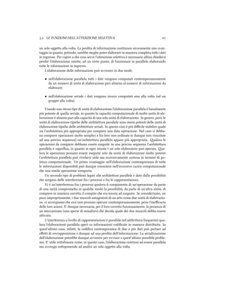 .. LE FUNZIONI DELL'ATTENZIONE SELETTIVA 
un solo oggeo alla volta. La perdita di informazione costituisce sicuramente uno svan-
taggio in quanto, potendo, sarebbe meglio poter elaborare in maniera completa tui i dati
in ingresso. Per capire a e cosa serve l'aenzione seleiva è necessario allora iedersi
peré l'elaborazione smee, ad un certo punto, di funzionare in parallelo elaborando
tue le informazioni in ingresso.
L'elaborazione delle informazioni può avvenire in due modi:
• nell'elaborazione parallela tui i dati vengono computati contemporaneamente
da un numero di unità di elaborazione pari almeno al numero di informazioni da
elaborare;
• nell'elaborazione seriale i dati vengono invece computati uno alla volta (od un
gruppo alla volta).
Usando uno stesso tipo di unità di elaborazione l'elaborazione parallela è banalmente
più potente di quella seriale, in quanto la capacità computazionale di molte unità di ela-
borazione è almeno pari alla capacità di una sola unità di elaborazione. In genere, però, le
unità di elaborazione tipie delle ariteure parallele sono meno potenti delle unità di
elaborazione tipie delle ariteure seriali. In questo caso è più diﬃcile stabilire quale
sia l'ariteura più appropriata per compiere una data operazione. Nel caso si debba-
no compiere operazioni molto semplici e fra loro non ordinate (e dunque non vincolate
ad una precisa sequenza) un'ariteura parallela appare più appropriata. alora le
operazioni da compiere debbano essere eseguite in una precisa sequenza l'ariteura
parallela è superﬂua, in quanto in ogni istante t un solo elaboratore può operare. a-
lora le operazioni possano essere eseguite solo da unità di elaborazione molto potenti
l'ariteura parallela può rivelarsi utile ma eccessivamente costosa in termini di po-
tenza computazionale. Un primo svantaggio nell'elaborazione contemporanea di tue
le informazioni disponibili può dunque consistere nell'eccessivo carico computazionale
e una simile operazione comporta.
Un secondo tipo di problemi legati alle ariteure parallele è dato dalla possibilità
e sorgano delle interferenze fra i processi o fra le rappresentazioni.
Vi è un'interferenza fra i processi qualora il compimento di un'operazione da parte
di una unità compromea in quale modo la possibilità, da parte di un'altra unità, di
compiere in maniera correa il compito e era tenuta ad eseguire. Se consideriamo, un
poco impropriamente, i due muscoli antagonisti di un arto come due unità di elaborazio-
ne, ci accorgiamo e essi non possono operare contemporaneamente, pena l'ineﬃcacia
delle loro azioni. E' dunque necessaria, per il loro correo funzionamento, la presenza di
un meccanismo (una specie di semaforo) e decida quale dei due muscoli debba essere
aivato.
L'interferenza a livello di rappresentazioni è possibile (ed addiriura frequente) qua-
lora l'elaborazione parallela operi su informazioni codiﬁcate in maniera distribuita. In
quest'ultimo caso, infai, la codiﬁca contemporanea di due o più dati può portare ad
eﬀei di sovrapposizione e dunque ad una perdita dell'informazione. La serializzazione
dell'elaborazione potrebbe dunque avvenire per ovviare a quest'ultimo possibile proble-
ma. E' utile soolineare come, in questo caso, l'elaborazione continui ad essere parallela
ma avvenga sooponendo ad analisi un solo oggeo alla volta.
 