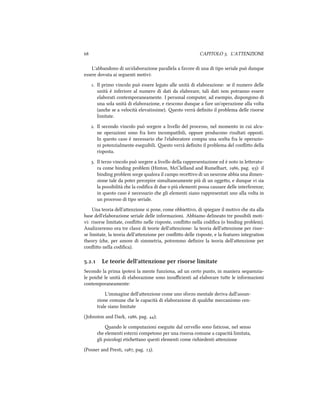  CAPITOLO . L'ATTENZIONE
L'abbandono di un'elaborazione parallela a favore di una di tipo seriale può dunque
essere dovuta ai seguenti motivi:
. Il primo vincolo può essere legato alle unità di elaborazione: se il numero delle
unità è inferiore al numero di dati da elaborare, tali dati non potranno essere
elaborati contemporaneamente. I personal computer, ad esempio, dispongono di
una sola unità di elaborazione, e riescono dunque a fare un'operazione alla volta
(ane se a velocità elevatissime). esto verrà deﬁnito il problema delle risorse
limitate.
. Il secondo vincolo può sorgere a livello del processo, nel momento in cui alcu-
ne operazioni sono fra loro incompatibili, oppure producono risultati opposti.
In questo caso è necessario e l'elaboratore compia una scelta fra le operazio-
ni potenzialmente eseguibili. esto verrà deﬁnito il problema del conﬂio della
risposta.
. Il terzo vincolo può sorgere a livello della rappresentazione ed è noto in leeratu-
ra come binding problem (Hinton, McClelland and Rumelhart, , pag. ): il
binding problem sorge qualora il campo receivo di un neurone abbia una dimen-
sione tale da poter percepire simultaneamente più di un oggeo, e dunque vi sia
la possibilità e la codiﬁca di due o più elementi possa causare delle interferenze;
in questo caso è necessario e gli elementi siano rappresentati uno alla volta in
un processo di tipo seriale.
Una teoria dell'aenzione si pone, come obbieivo, di spiegare il motivo e sta alla
base dell'elaborazione seriale delle informazioni. Abbiamo delineato tre possibili moti-
vi: risorse limitate, conﬂio nelle risposte, conﬂio nella codiﬁca (o binding problem).
Analizzeremo ora tre classi di teorie dell'aenzione: la teoria dell'aenzione per risor-
se limitate, la teoria dell'aenzione per conﬂio delle risposte, e la features integration
theory (e, per amore di simmetria, potremmo deﬁnire la teoria dell'aenzione per
conﬂio nella codiﬁca).
.. Le teorie dell'attenzione per risorse limitate
Secondo la prima ipotesi la mente funziona, ad un certo punto, in maniera sequenzia-
le poié le unità di elaborazione sono insuﬃcienti ad elaborare tue le informazioni
contemporaneamente:
L'immagine dell'aenzione come uno sforzo mentale deriva dall'assun-
zione comune e le capacità di elaborazione di quale meccanismo cen-
trale siano limitate
(Johnston and Dark, , pag. );
ando le computazioni eseguite dal cervello sono faticose, nel senso
e elementi esterni competono per una risorsa comune a capacità limitata,
gli psicologi etieano questi elementi come riiedenti aenzione
(Posner and Presti, , pag. ).
 