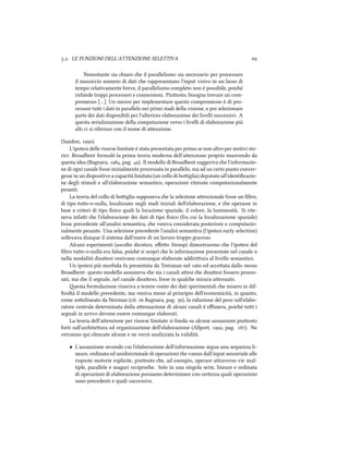 .. LE FUNZIONI DELL'ATTENZIONE SELETTIVA 
Nonostante sia iaro e il parallelismo sia necessario per processare
il massiccio numero di dati e rappresentano l'input visivo in un lasso di
tempo relativamente breve, il parallelismo completo non è possibile, poié
riiede troppi processori e connessioni. Piuosto, bisogna trovare un com-
promesso […] Un mezzo per implementare questo compromesso è di pro-
cessare tui i dati in parallelo nei primi stadi della visione, e poi selezionare
parte dei dati disponibili per l'ulteriore elaborazione dei livelli successivi. A
questa serializzazione della computazione verso i livelli di elaborazione più
alti ci si riferisce con il nome di aenzione.
(Sandon, ).
L'ipotesi delle risorse limitate è stata presentata per prima se non altro per motivi sto-
rici: Broadbent formulò la prima teoria moderna dell'aenzione proprio muovendo da
questa idea (Bagnara, , pag. ). Il modello di Broadbent suggeriva e l'informazio-
ne di ogni canale fosse inizialmente processata in parallelo, ma ad un certo punto conver-
gesse in un dispositivo a capacità limitata (un collo di boiglia) deputato all'identiﬁcazio-
ne degli stimoli e all'elaborazione semantico, operazioni ritenute computazionalmente
pesanti.
La teoria del collo di boiglia supponeva e la selezione aenzionale fosse un ﬁltro,
di tipo tuo-o-nulla, localizzato negli stadi iniziali dell'elaborazione, e e operasse in
base a criteri di tipo ﬁsico quali la locazione spaziale, il colore, la luminosità. Si rite-
neva infai e l'elaborazione dei dati di tipo ﬁsico (fra cui la localizzazione spaziale)
fosse precedente all'analisi semantica, e veniva considerata posteriore e computazio-
nalmente pesante. Una selezione precedente l'analisi semantica (l'ipotesi early selection)
sollevava dunque il sistema dall'onere di un lavoro troppo gravoso.
Alcuni esperimenti (ascolto dicotico, eﬀeo Stroop) dimostrarono e l'ipotesi del
ﬁltro tuo-o-nulla era falsa, poié si scoprì e le informazione presentate nel canale o
nella modalità disaesi venivano comunque elaborate addiriura al livello semantico.
Un ipotesi più morbida fu presentata da Treisman nel  ed acceata dallo stesso
Broadbent: questo modello assumeva e sia i canali aesi e disaesi fossero proces-
sati, ma e il segnale, nel canale disaeso, fosse in quale misura aenuato.
esta formulazione riusciva a tenere conto dei dati sperimentali e misero in dif-
ﬁcoltà il modello precedente, ma veniva meno al principio dell'economicità, in quanto,
come soolineato da Norman (cit. in Bagnara, pag. ), la riduzione del peso sull'elabo-
ratore centrale determinata dalla aenuazione di alcuni canali è eﬃmera, poié tui i
segnali in arrivo devono essere comunque elaborati.
La teoria dell'aenzione per risorse limitate si fonda su alcune assunzioni piuosto
forti sull'ariteura ed organizzazione dell'elaborazione (Allport, , pag. ). Ne
verranno qui elencate alcune e ne verrà analizzata la validità.
• L'assunzione secondo cui l'elaborazione dell'informazione segua una sequenza li-
neare, ordinata ed unidirezionale di operazioni e vanno dall'input sensoriale alle
risposte motorie esplicite, piuosto e, ad esempio, operare araverso vie mul-
tiple, parallele e magari reciproe. Solo in una singola serie, lineare e ordinata
di operazioni di elaborazione possiamo determinare con certezza quali operazioni
sono precedenti e quali successive.
 