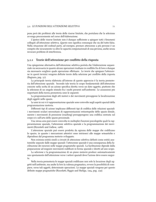 .. LE FUNZIONI DELL'ATTENZIONE SELETTIVA 
pone però dei problemi alle teorie delle risorse limitate, e postulano e la selezione
avvenga precocemente nel corso dell'elaborazione.
L'ipotesi delle risorse limitate non è dunque suﬃciente a spiegare tui i fenomeni
collegati all'aenzione seleiva. esto non signiﬁca comunque e sia del tuo falsa.
Nella situazione del cotail party, ad esempio, prestare aenzione a più persone è un
compito e sicuramente va oltre le capacità computazionali di una persona, ane senza
invocare problemi di interferenza.
.. Teorie dell'attenzione per conﬂitto della risposta
Una spiegazione alternativa dell'aenzione seleiva postula e l'elaborazione sequen-
ziale sia necessaria in quanto alcune operazioni risultano in conﬂio fra di loro e dunque
sia necessario scegliere quale operazione eﬀeuare. Le teorie e spiegano l'aenzio-
ne in questi termini vengono deﬁnite teorie della selezione per conﬂio della risposta
(Bagnara, pag. ).
La principale teoria elaborata all'interno di questo approccio è la teoria premoto-
ria dell'aenzione spaziale. Secondo tale teoria lo scopo fondamentale dell'aenzione
consiste nella scelta di un azione speciﬁca direa verso un dato oggeo, piuosto e
la selezione di un singolo stimolo fra i molti presenti nell'ambiente. Le assunzioni più
importanti della teoria premotoria sono le seguenti:
La programmazione degli ai motori e dei movimenti presuppone la localizzazione
degli oggei nello spazio.
Le aree in cui vi è rappresentazione spaziale sono coinvolte negli aspei spaziali della
programmazione motoria.
Diﬀerenti tipi di azione implicano diﬀerenti tipi di codiﬁca delle relazioni spaziali:
i movimenti oculari necessitano di rappresentazioni retinotopie dello spazio distale,
mentre i movimenti di prensione (reaing) presuppongono una codiﬁca centrata sul
corpo e/o sull'arto dello spazio prossimale.
Una stessa area può essere coinvolta in molteplici funzioni psicologie quali la rap-
presentazione spaziale, l'aenzione seleiva spaziale e la programmazione dei movi-
menti (Rizzolai and Gallese, ).
L'aenzione spaziale può essere prodoa da ognuna delle mappe e codiﬁcano
lo spazio, in quanto i meccanismi aentivi sono intrinseci alle mappe semantie e
dipendono dal programma motorio sviluppato.
Non esistono entità simili a circuiti di aenzione seleiva deﬁniti come entità ana-
tomie separate dalle mappe spaziali: l'aenzione spaziale è una conseguenza della fa-
cilitazione dei neuroni nelle mappe pragmatie spaziali. La facilitazione dipende dalla
preparazione ad eseguire movimenti codiﬁcati in forma spaziale e direi ad uno scopo.
La selezione e la programmazione di un piano motorio produce automaticamente
uno spostamento dell'aenzione verso i seori spaziali dove l'azione deve essere esegui-
ta.
Nella teoria premotoria le mappe spaziali codiﬁcano non solo la locazione degli og-
gei nell'ambiente, ma ane la loro la valenza pragmatica, ovvero la possibilità di com-
piere, verso tali oggei, determinate operazioni. Le mappe spaziali vengono per questo
deﬁnite mappe pragmatie (Rizzolai, Riggio and Sheliga, , pag. ).
 
