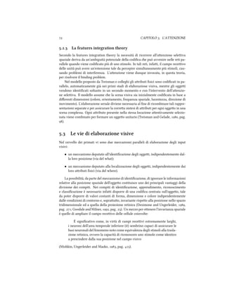  CAPITOLO . L'ATTENZIONE
.. La features integration theory
Secondo la features integration theory la necessità di ricorrere all'aenzione seleiva
spaziale deriva da un'ambiguità potenziale della codiﬁca e può avvenire nelle reti pa-
rallele quando viene codiﬁcato più di uno stimolo. In tali reti, infai, il campo receivo
delle unità può avere un'estensione tale da percepire simultaneamente più stimoli, cau-
sando problemi di interferenza. L'aenzione viene dunque invocata, in questa teoria,
per risolvere il binding problem.
Nel modello proposto da Treisman e colleghi gli aributi ﬁsici sono codiﬁcati in pa-
rallelo, automaticamente già nei primi stadi di elaborazione visiva, mentre gli oggei
vendono identiﬁcati soltanto in un secondo momento e con l'intervento dell'aenzio-
ne seleiva. Il modello assume e la scena visiva sia inizialmente codiﬁcata in base a
diﬀerenti dimensioni (colore, orientamento, frequenza spaziale, lucentezza, direzione di
movimento). L'elaborazione seriale diviene necessaria al ﬁne di ricombinare tali rappre-
sentazioni separate e per assicurare la correa sintesi di aributi per ogni oggeo in una
scena complessa. Ogni aributo presente nella stessa locazione aentivamente selezio-
nata viene combinato per formare un oggeo unitario (Treisman and Gelade, , pag.
).
. Le vie di elaborazione visive
Nel cervello dei primati vi sono due meccanismi paralleli di elaborazione degli input
visivi:
• un meccanismo deputato all'identiﬁcazione degli oggei, indipendentemente dal-
la loro posizione (via del what);
• un meccanismo deputato alla localizzazione degli oggei, indipendentemente dai
loro aributi ﬁsici (via del where).
La possibilità, da parte del meccanismo di identiﬁcazione, di ignorare le informazioni
relative alla posizione spaziale dell'oggeo costituisce uno dei principali vantaggi della
divisione dei compiti. Nei compiti di identiﬁcazione, apprendimento, riconoscimento
e classiﬁcazione è necessario infai disporre di una codiﬁca centrata sull'oggeo, tale
da poter disporre di valori costanti di forma, dimensione e colore indipendentemente
dalle condizioni di contorno e, soprauo, invariante rispeo alla posizione nello spazio
tridimensionale ed a quella della proiezione retinica (Desimone and Ungerleider, ,
pag. ; Goodale and Milner, , pag. ). Un mezzo per oenere l'invarianza spaziale
è quello di ampliare il campo receivo delle cellule coinvolte:
È signiﬁcativo come, in virtù di campi receivi estremamente larghi,
i neuroni dell'area temporale inferiore (it) sembrino capaci di assicurare le
basi neuronali del fenomeno noto come equivalenza degli stimoli alla trasla-
zione retinica, ovvero la capacità di riconoscere uno stimolo come identico
a prescindere dalla sua posizione nel campo visivo
(Mishkin, Ungerleider and Mao, , pag. ).
 