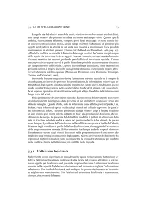 .. LE VIE DI ELABORAZIONE VISIVE 
Lungo la via del what vi sono delle unità, seleive verso determinati aributi ﬁsici,
con campi receivi e possono includere un intero emicampo visivo. esto tipo di
codiﬁca, estremamente eﬃciente, comporta però degli svantaggi: se molti stimoli ﬁsi-
ci sono presenti nel campo visivo, alcuni campi receivi risieranno di percepire più
oggei ed il paern di aività di tali unità non riuscirà a discriminare fra le possibili
combinazioni di aributi presenti (Hinton, McClelland and Rumelhart, , pag. ).
Aﬃné la codiﬁca sia correa il diametro dei campi receivi dev'essere non più ampio
dello spazio e intercorre fra i vari oggei. In caso contrario, sarà necessario diminuire
il campo receivo dei neuroni, perdendo però l'eﬀeo di invarianza spaziale. L'unico
mezzo per salvare capra e cavoli è quello di rendere possibile una contrazione dinamica
del campo receivo delle cellule. L'ipotesi può sembrare assurda ma, come vedremo nei
prossimi capitoli, è proprio questo lo stratagemma utilizzato, reso possibile proprio ara-
verso l'aenzione seleiva spaziale (Moran and Desimone, ; Desimone, Wessinger,
omas and Sneider, ).
Secondo la features integration theory l'aenzione seleiva spaziale ha il compito di
disambiguare, nel corso del processo di identiﬁcazione, le informazioni relative agli at-
tributi ﬁsici degli oggei simultaneamente presenti nel campo visivo, rendendo in questo
modo possibile l'integrazione delle caraeristie ﬁsie degli stimoli. Ciò consentireb-
be di superare i problemi di identiﬁcazione collegati al tipo di codiﬁca delle informazioni
lungo la via del what.
Nella generazione dei movimenti saccadici l'accuratezza del movimento può essere
drammaticamente danneggiata dalla presenza di un distraore localizzato vicino allo
stimolo bersaglio. esto eﬀeo, noto in leeratura come eﬀeo gravità (Sparks, Lee,
Rohrer, ), è dovuto al tipo di codiﬁca degli stimoli nel collicolo superiore. In quest'a-
rea subcorticale, infai, i neuroni presentano campi receivi ampi e l'esaa locazione
di uno stimolo può essere inferita soltanto in base alla popolazione di neuroni e co-
stituiscono la mappa. La presenza del distraore modiﬁca il paern di aivazione della
rete ed il veore calcolato andrà a cadere nel punto medio fra i due stimoli. In questo
caso, dunque, il problema dell'interferenza nella codiﬁca emerge non a livello dell'identi-
ﬁcazione degli stimoli ma a quello della loro localizzazione, danneggiando l'accuratezza
della programmazione motoria. Il ﬁltro aentivo ha dunque ane lo scopo di eliminare
l'interferenza causata dagli stimoli distraori nella programmazione di ai motori e
implicano una precisa localizzazione degli oggei. esta descrizione del fenomeno ha
il pregio di meere in risalto i punti in comune fra la teoria dell'aenzione per conﬂio
nella codiﬁca e teoria dell'aenzione per conﬂio nella risposta.
.. L'attenzione focalizzata
Nel presente lavoro si prenderà in considerazione quasi esclusivamente l'aenzione se-
leiva; l'aenzione focalizzata costituisce l'altra faccia del processo aentivo: si selezio-
na un oggeo per focalizzare su di questo la propria aenzione. L'aenzione focalizzata
consiste nella capacità di elaborare ulteriormente ed in maniera migliore l'informazione
selezionata. Una simile deﬁnizione è però ambigua, in quanto ulteriormente ed in manie-
ra migliore non sono sinonimi. Con l'etiea di aenzione focalizzata si accomunano,
dunque, due processi diﬀerenti:
 