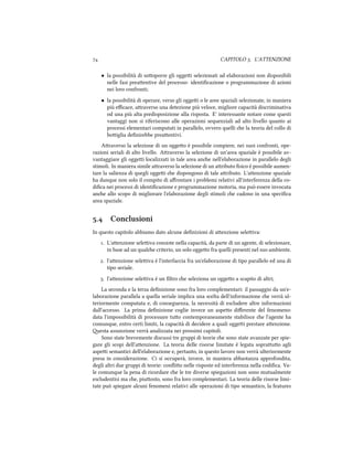  CAPITOLO . L'ATTENZIONE
• la possibilità di sooporre gli oggei selezionati ad elaborazioni non disponibili
nelle fasi preaentive del processo: identiﬁcazione o programmazione di azioni
nei loro confronti;
• la possibilità di operare, verso gli oggei o le aree spaziali selezionate, in maniera
più eﬃcace, araverso una detezione più veloce, migliore capacità discriminativa
od una più alta predisposizione alla risposta. E' interessante notare come questi
vantaggi non si riferiscono alle operazioni sequenziali ad alto livello quanto ai
processi elementari computati in parallelo, ovvero quelli e la teoria del collo di
boiglia deﬁnirebbe preaentivi.
Araverso la selezione di un oggeo è possibile compiere, nei suoi confronti, ope-
razioni seriali di alto livello. Araverso la selezione di un'area spaziale è possibile av-
vantaggiare gli oggei localizzati in tale area ane nell'elaborazione in parallelo degli
stimoli. In maniera simile araverso la selezione di un aributo ﬁsico è possibile aumen-
tare la salienza di quegli oggei e dispongono di tale aributo. L'aenzione spaziale
ha dunque non solo il compito di aﬀrontare i problemi relativi all'interferenza della co-
diﬁca nei processi di identiﬁcazione e programmazione motoria, ma può essere invocata
ane allo scopo di migliorare l'elaborazione degli stimoli e cadono in una speciﬁca
area spaziale.
. Conclusioni
In questo capitolo abbiamo dato alcune deﬁnizioni di aenzione seleiva:
. L'aenzione seleiva consiste nella capacità, da parte di un agente, di selezionare,
in base ad un quale criterio, un solo oggeo fra quelli presenti nel suo ambiente.
. l'aenzione seleiva è l'interfaccia fra un'elaborazione di tipo parallelo ed una di
tipo seriale.
. l'aenzione seleiva è un ﬁltro e seleziona un oggeo a scapito di altri;
La seconda e la terza deﬁnizione sono fra loro complementari: il passaggio da un'e-
laborazione parallela a quella seriale implica una scelta dell'informazione e verrà ul-
teriormente computata e, di conseguenza, la necessità di escludere altre informazioni
dall'accesso. La prima deﬁnizione coglie invece un aspeo diﬀerente del fenomeno:
data l'impossibilità di processare tuo contemporaneamente stabilisce e l'agente ha
comunque, entro certi limiti, la capacità di decidere a quali oggei prestare aenzione.
esta assunzione verrà analizzata nei prossimi capitoli.
Sono state brevemente discussi tre gruppi di teorie e sono state avanzate per spie-
gare gli scopi dell'aenzione. La teoria delle risorse limitate è legata soprauo agli
aspei semantici dell'elaborazione e, pertanto, in questo lavoro non verrà ulteriormente
presa in considerazione. Ci si occuperà, invece, in maniera abbastanza approfondita,
degli altri due gruppi di teorie: conﬂio nelle risposte ed interferenza nella codiﬁca. Va-
le comunque la pena di ricordare e le tre diverse spiegazioni non sono mutualmente
escludentisi ma e, piuosto, sono fra loro complementari. La teoria delle risorse limi-
tate può spiegare alcuni fenomeni relativi alle operazioni di tipo semantico, la features
 