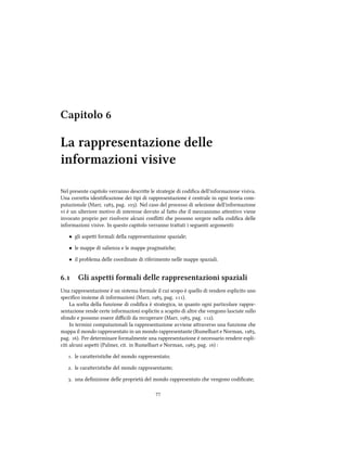 Capitolo 
La rappresentazione delle
informazioni visive
Nel presente capitolo verranno descrie le strategie di codiﬁca dell'informazione visiva.
Una correa identiﬁcazione dei tipi di rappresentazione è centrale in ogni teoria com-
putazionale (Marr, , pag. ). Nel caso del processo di selezione dell'informazione
vi è un ulteriore motivo di interesse dovuto al fao e il meccanismo aentivo viene
invocato proprio per risolvere alcuni conﬂii e possono sorgere nella codiﬁca delle
informazioni visive. In questo capitolo verranno traati i seguenti argomenti:
• gli aspei formali della rappresentazione spaziale;
• le mappe di salienza e le mappe pragmatie;
• il problema delle coordinate di riferimento nelle mappe spaziali.
. Gli aspetti formali delle rappresentazioni spaziali
Una rappresentazione è un sistema formale il cui scopo è quello di rendere esplicito uno
speciﬁco insieme di informazioni (Marr, , pag. ).
La scelta della funzione di codiﬁca è strategica, in quanto ogni particolare rappre-
sentazione rende certe informazioni esplicite a scapito di altre e vengono lasciate sullo
sfondo e possono essere diﬃcili da recuperare (Marr, , pag. ).
In termini computazionali la rappresentazione avviene araverso una funzione e
mappa il mondo rappresentato in un mondo rappresentante (Rumelhart e Norman, ,
pag. ). Per determinare formalmente una rappresentazione è necessario rendere espli-
citi alcuni aspei (Palmer, cit. in Rumelhart e Norman, , pag. ) :
. le caraeristie del mondo rappresentato;
. le caraeristie del mondo rappresentante;
. una deﬁnizione delle proprietà del mondo rappresentato e vengono codiﬁcate;

 