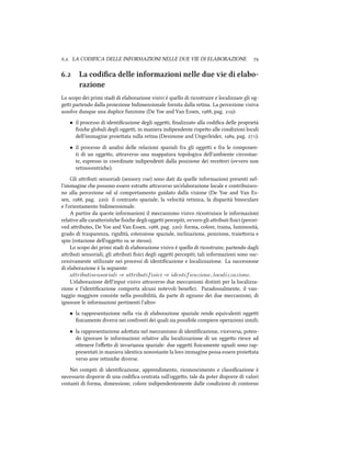 .. LA CODIFICA DELLE INFORMAZIONI NELLE DUE VIE DI ELABORAZIONE 
. La codiﬁca delle informazioni nelle due vie di elabo-
razione
Lo scopo dei primi stadi di elaborazione visivi è quello di ricostruire e localizzare gli og-
gei partendo dalla proiezione bidimensionale fornita dalla retina. La percezione visiva
assolve dunque una duplice funzione (De Yoe and Van Essen, , pag. ):
• il processo di identiﬁcazione degli oggei, ﬁnalizzato alla codiﬁca delle proprietà
ﬁsie globali degli oggei, in maniera indipendente rispeo alle condizioni locali
dell'immagine proieata sulla retina (Desimone and Ungerleider, , pag. );
• il processo di analisi delle relazioni spaziali fra gli oggei e fra le componen-
ti di un oggeo, araverso una mappatura topologica dell'ambiente circostan-
te, espresso in coordinate indipendenti dalla posizione dei receori (ovvero non
retinocentrie).
Gli aributi sensoriali (sensory cue) sono dati da quelle informazioni presenti nel-
l'immagine e possono essere estrae araverso un'elaborazione locale e contribuisco-
no alla percezione od al comportamento guidato dalla visione (De Yoe and Van Es-
sen, , pag. ): il contrasto spaziale, la velocità retinica, la disparità binoculare
e l'orientamento bidimensionale.
A partire da queste informazioni il meccanismo visivo ricostruisce le informazioni
relative alle caraeristie ﬁsie degli oggei percepiti, ovvero gli aributi ﬁsici (percei-
ved aributes, De Yoe and Van Essen, , pag. ): forma, colore, trama, luminosità,
grado di trasparenza, rigidità, estensione spaziale, inclinazione, posizione, traieoria e
spin (rotazione dell'oggeo su se stesso).
Lo scopo dei primi stadi di elaborazione visivo è quello di ricostruire, partendo dagli
aributi sensoriali, gli aributi ﬁsici degli oggei percepiti; tali informazioni sono suc-
cessivamente utilizzate nei processi di identiﬁcazione e localizzazione. La successione
di elaborazione è la seguente:
attributisensoriali ⇒ attributifisici ⇒ identificazione, localizzazione.
L'elaborazione dell'input visivo araverso due meccanismi distinti per la localizza-
zione e l'identiﬁcazione comporta alcuni notevoli beneﬁci. Paradossalmente, il van-
taggio maggiore consiste nella possibilità, da parte di ognuno dei due meccanismi, di
ignorare le informazioni pertinenti l'altro:
• la rappresentazione nella via di elaborazione spaziale rende equivalenti oggei
ﬁsicamente diversi nei confronti dei quali sia possibile compiere operazioni simili;
• la rappresentazione adoata nel meccanismo di identiﬁcazione, viceversa, poten-
do ignorare le informazioni relative alla localizzazione di un oggeo riesce ad
oenere l'eﬀeo di invarianza spaziale: due oggei ﬁsicamente uguali sono rap-
presentati in maniera identica nonostante la loro immagine possa essere proieata
verso aree retinie diverse.
Nei compiti di identiﬁcazione, apprendimento, riconoscimento e classiﬁcazione è
necessario disporre di una codiﬁca centrata sull'oggeo, tale da poter disporre di valori
costanti di forma, dimensione, colore indipendentemente dalle condizioni di contorno
 