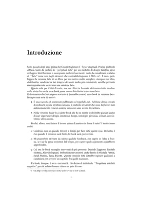 Introduzione
Sono passati degli anni prima e Google togliesse il ``beta'' da gmail. Pratica piuosto
diﬀusa, tanto da parlare di ``perpetual beta'' per un modello di design iterativo dove
sviluppo e distribuzione si susseguono molto velocemente; tanto da considerare lo status
di ``beta'' come uno degli elementi e contraddistinguono il Web .¹. È raro, però,
leggere la versione beta di un libro, per un motivo molto semplice: stampare un libro,
distribuirlo, venderlo ha dei tempi e dei costi molto più consistenti; sarebbe pertanto
controproducente uscire con una versione beta.
esto vale per i libri di carta, ma per i libri in formato eleronico tuo cambia:
nulla vieta e ane un e-book possa essere distribuito in versione beta.
Il documento e hai appena scaricato è (vorrebbe essere) un e-book in versione beta.
Beta per una serie di motivi:
• È una raccolta di contenuti pubblicati su hyperlabs.net. Sebbene abbia cercato
di ordinarli in una struura sensata, è piuosto evidente e sono dei lavori nati
autonomamente e messi assieme senza un sano lavoro di cucitura.
• Nella versione ﬁnale (.) dell'e-book e ho in mente si dovrebbe parlare ane
di user experience design, emotional design, ontologie, personas, scenari, accessi-
bilità e altro ancora.
Peré, allora, non ﬁnisco il lavoro prima di meere in linea il tuo? I motivi sono
molti:
. Confesso, non so quando troverò il tempo per fare tue queste cose. Il risio è
e quando il processo sarà ﬁnito, l'e-book sarà già vecio.
. Mi piacerebbe ricevere da subito quale feedba, per capire se l'idea è buo-
na, se vale la pena investirci del tempo, per capire quali argomenti andrebbero
approfonditi.
. Già ora l'e-book raccoglie interventi di più persone: Daniele Ziggioo, Raele
Scoini, Alice Bolognani. Probabilmente inserirò ane lavori di Miela Ferron,
Sarah Menini, Tania Busei. esta versione beta potrebbe ispirare qualcuno a
candidarsi per scrivere un capitolo fra quelli mancanti.
L'e-book, dunque, è as-is: così com'è. Ho deciso di intitolarlo ``Progeare artefai
cognitivi'' peré volevo fossero iare un paio di cose:
¹si veda hp://oreilly.com/pub/a/web/arive/what-is-web-.html.
i
 