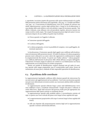  CAPITOLO . LA RAPPRESENTAZIONE DELLE INFORMAZIONI VISIVE
e, soprauo, invariante rispeo alla posizione nello spazio tridimensionale ed a quella
della proiezione retinica (Desimone and Ungerleider, , pag. ; Goodale and Milner,
, pag. ). Il meccanismo di identiﬁcazione visiva ha il compito di costruire una
simile rappresentazione a partire dagli aributi ﬁsici, e lungo la via di elaborazione vi
sono dunque delle unità seleive verso tali aributi e capaci di invarianza spaziale. Tale
eﬀeo è oenuto, come abbiamo visto nel precedente capitolo, araverso neuroni con
campo receivo molto ampio. Nei compiti di programmazione degli ai motori è invece
necessario disporre di una codiﬁca di quaro tipi di aributi:
• il locus spaziale ove l'oggeo è collocato;
• l'estensione spaziale dell'oggeo
• la salienza dell'oggeo;
• la valenza pragmatica, ovvero la possibilità di compiere, verso quell'oggeo, de-
terminate operazioni.
La localizzazione e l'estensione spaziale degli oggei sono codiﬁcate nella localizza-
zione ed estensione delle proiezioni neurali. Gli indici di salienza e di valenza pragmatica
possono essere collassati in un unico valore e rappresenti la combinazione (o meglio
la congiunzione) dei due termini. In questo caso l'indice salienza * valenza pragmati-
ca è codiﬁcato dall'intensità di aivazione delle cellule dell'area occupata dall'oggeo.
Utilizzeremo il termine mappa di salienza nei contesti in cui l'elaborazione non faccia
esplicitamente uso di informazioni di caraere pragmatico.
Mentre nel modulo di identiﬁcazione vengono eliminati tui gli indici di carat-
tere spaziale nelle mappe pragmatie sono le caraeristie quali colore, forma od
inclinazione ad essere perse, rendendo di fao impossibili operazioni di identiﬁcazione.
. Il problema delle coordinate
Le rappresentazioni topologie codiﬁcano delle relazioni spaziali e intercorrono fra
un osservatore e gli oggei presenti nel suo ambiente. Com'è noto una locazione spaziale
non può essere determinata in termini assoluti, ma è necessario adoare delle coordinate
di riferimento.
Le rappresentazioni spaziali collocate lungo i primi stadi dell'elaborazione visivo
sono codiﬁcate in base a coordinate retinocentrie: l'origine del piano è collocata al
centro della fovea. Negli stadi successivi del processo risulta però più appropriata una
rappresentazione dello spazio centrata su coordinate diverse:
la rappresentazione spaziale nella modalità uditiva è verosimilmente centrata sul
capo: in questo caso l'asse verticale del piano corre lungo la linea sagiale del capo;
• la rappresentazione proprioceiva del corpo è centrata lungo la linea sagiale del
tronco;
• nelle aree deputate alla programmazione motoria degli arti la rappresentazione
spaziale è centrato sull'estremità dell'arto;
 