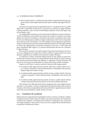 .. IL PROBLEMA DELLE COORDINATE 
• dati di caraere clinico e considerazioni di caraere computazionale lasciano sup-
porre esistano ane rappresentazioni dello spazio centrate sugli oggei dell'am-
biente.
La presenza di rappresentazioni topologie basate su coordinate diverse da quelle
degli oci è confermata da dati clinici su pazienti con sindrome di neglect (Bisia,
Capitani and Porta, ) e da dati neuroﬁsiologici (Andersen, Essi and Siegel, ;
Jay and Sparks, ).
Una mappa bidimensionale può essere metricamente deﬁnita da un piano cartesiano.
Al ﬁne di identiﬁcare univocamente la posizione di un punto in un piano è necessario
adoare un sistema di coordinate; su di un piano tale sistema è costituito da due veori
fra loro non collineari (per comodità si scelgono, solitamente, veori fra loro ortogonali),
e costituiscono gli assi del piano. Una volta stabilita una base appropriata ogni punto
nel piano cartesiano può essere univocamente identiﬁcato araverso una coppia ordinata
di numeri e rappresentano la proiezione del punto sui due assi. L'unico punto del
piano, identiﬁcato dalla coppia (, ), giacente all'intersezione dei due assi, costituisce
l'origine del piano.
Dato un piano cartesiano è possibile compiere l'operazione di traslazione, e consi-
ste in una rimappatura di un piano e mantiene inalterati i rapporti metrici fra i punti
del piano originale ma ne modiﬁca la loro posizione rispeo all'origine.
La traslazione si oiene sommando algebricamente ad ogni coppia di numeri del-
l'insieme e costituisce il piano un veore bidimensionale costante; in questo modo gli
assi cartesiani passeranno lungo linee diﬀerenti e, soprauo, l'origine del piano sarà
data da un nuovo punto (corrispondente al reciproco del veore costante sommato).
Lungo la via del where si operano numerose traslazioni delle mappe spaziali:
• la traslazione dalle rappresentazioni centrate sulla retina a quelle centrate sul ca-
po si oiene sommando il veore bidimensionale corrispondente alla posizione
angolare degli oci rispeo al capo;
• la traslazione dalle rappresentazioni centrate sul capo a quelle centrate sul tronco
si oiene sommando il veore bidimensionale corrispondente alla torsione del
collo;
• la traslazione dalle rappresentazioni centrate sul tronco a quelle centrate sull'arto
si oiene soraendo la posizione dell'arto in base alle coordinate del tronco.
Tali traslazioni sono delle operazioni lineari e dunque possono essere algebricamente
sommate: se, ad esempio, il veore corrispondente alla posizione degli oci nel capo è
il reciproco del veore corrispondente alla torsione del collo le rappresentazioni centrate
sulla retina saranno identie a quelle centrate sul tronco.
.. Trasduttori di coordinate
Dalla presenza di rappresentazioni topologie centrate su diverse coordinate si deduce
l'esistenza di alcuni moduli capaci di compiere una simile operazione, e iameremo
trasduori di coordinate: un trasduore di coordinate è un dispositivo e, a partire da
una mappa topologica e da un veore, ritorna una nuova mappa identica alla precedente
ma spostata in direzione del veore.
 