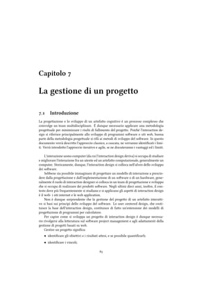 Capitolo 
La gestione di un progetto
. Introduzione
La progeazione e lo sviluppo di un artefao cognitivo è un processo complesso e
coinvolge un team multidisciplinare. È dunque necessario applicare una metodologia
progeuale per minimizzare i risi di fallimento del progeo. Poié l'interaction de-
sign si riferisce principalmente allo sviluppo di programmi soware o siti web, buona
parte della metodologia progeuale si rifà ai metodi di sviluppo del soware. In questo
documento verrà descrio l'approccio classico, a cascata; ne verranno identiﬁcati i limi-
ti. Verrà introdoo l'approccio iterativo e agile, se ne discuteranno i vantaggi ed i limiti.
L'interazione uomo computer (da cui l'interaction design deriva) si occupa di studiare
e migliorare l'interazione fra un utente ed un artefao computazionale, generalmente un
computer. Storicamente, dunque, l'interaction design si colloca nell'alveo dello sviluppo
dei soware.
Sebbene sia possibile immaginare di progeare un modello di interazione a prescin-
dere dalla progeazione e dall'implementazione di un soware o di un hardware, gene-
ralmente il ruolo di interaction designer si colloca in un team di progeazione e sviluppo
e si occupa di realizzare dei prodoi soware. Negli ultimi dieci anni, inoltre, il con-
testo dove più frequentemente si studiano e si applicano gli aspei di interaction design
è il web: i siti internet e le web application.
Non è dunque sorprendente e la gestione del progeo di un artefao interai-
vo si basi sui principi dello sviluppo del soware. Lo user centered design, e costi-
tuisce la base dell'interaction design, costituisce di fao un'estensione dei modelli di
progeazione di programmi per calcolatore.
Per capire come si sviluppa un progeo di interaction design è dunque necessa-
rio rivolgersi alla leeratura sul soware project management e agli adaamenti della
gestione di progei basati su web.
Gestire un progeo signiﬁca:
• identiﬁcare gli obieivi e i risultati aesi, e se possibile quantiﬁcarli;
• identiﬁcare i vincoli;

 