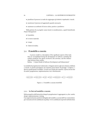  CAPITOLO . LA GESTIONE DI UN PROGETTO
• pianiﬁcare il processo in modo da raggiungere gli obieivi rispeando i vincoli;
• monitorare il processo ed aggiustarlo quando necessario;
• mantenere un ambiente di lavoro calmo, positivo e produivo.
Nella gestione di un progeo vanno tenuti in considerazione  aspei Easterbrook,
Project Management:
• il prodoo;
• le risorse materiali;
• i tempi;
• i faori di risio;
. Il modello a cascata
A process model is a description of the signiﬁcant aspects of the tasks
that are accomplished during the development of soware, including the
artifacts produced, the agents involved in the activities, and the relation-
ships between these entities.
Boehm, ``A Spiral Model of Soware Development and Enhancement''
La modalità di progeazione tradizionale, sviluppata intorno agli anni seanta, è deﬁnita
a cascata, in quanto presuppone una sequenza quasi lineare di passaggi. La ﬁgura .
descrive graﬁcamente il modello. Si inizia con l'analisi dei requisiti, si passa ad una fase
di analisi, progeazione, implementazione, test e distribuzione.
requisiti di sistema requisiti software analisi design implementazione test distribuzione
Figura .: Il modello a cascata (waterfall)
.. Le fasi nel modello a cascata
Nella prospeiva dell'interaction design la progeazione è raggruppata in  fasi: analisi,
design, implementazione e testing.
Una rappresentazione piuosto deagliata del modello a cascata dell'User centered desi-
gn è riassunta nel sito usabilitynet.org (hp://www.usabilitynet.org/tools/methods.htm).
 