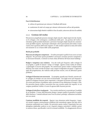  CAPITOLO . LA GESTIONE DI UN PROGETTO
Fase di distribuzione
• utilizzo di questionari per oenere il feedba dell'utente
• conduzione di studi sul campo per oenere informazioni sull'uso del prodoo
• misurazione degli obieivi stabiliti in fase di analisi, araverso dei test di usabilità
.. Gestione del risio
Nel processo progeuale possono emergere degli ostacoli e degli imprevisti e ritarda-
no lo sviluppo o e costringono a modiﬁcarne delle parti. con gestione del risio si
intendono quelle pratie ﬁnalizzate a prevenire l'insorgere degli ostacoli ed a minimiz-
zarne gli eﬀei negativi. Il principio soostante è e la prevenzione del risio è meno
costosa e la gestione dell'evento negativo. È utile rendere esplicita la stima del risio
nel momento in cui si fanno delle scelte progeuali.
Risi più probabili
Mancanza di adeguate competenze Il risio principale è quello di non avere un team
adeguato. Per prevenire questa possibilità è necessario assumere persone competenti e
se necessario formarle, e costruire un buon clima all'interno del team (team building).
Budget e tempistica non realistica Uno dei risi più frequenti, nello sviluppo di
un progeo, è quello di sforare i tempi o il budget. esto evento risia di meere
a repentaglio il successo del progeo. Per minimizzare questo risio è indispensabile,
all'inizio, fare stime corree di tempi e costi, magari rivolgendosi ad esperti. L'approccio
agile alla progeazione, e vedremo nelle prossime sezioni, cerca di aﬀrontare questo
problema.
Sviluppo di funzioni non necessarie Un progeo, quando non è banale, consiste nel-
lo sviluppo di artefao con una serie di funzionalità. Uno degli errori più frequenti è
quello di sviluppare funzioni meno importanti, a discapito di funzioni necessarie. e-
sto errore può portare al problema sopra accennato di una dilatazione di tempi e costi.
Per prevenire questo risio è necessario fare una correa analisi dei requisiti, in cui
vengano ponderate l'utilità e il costo di ognuna delle funzioni previste.
Sviluppo di interfacce inadeguate Una correa interfaccia è essenziale per l'usabilità
di un prodoo. Il senso dell'interaction design è proprio quello di garantire la qualità
delle interfacce. I metodi utilizzati sono l'uso di scenari, prototipi, valutazioni euristie,
test con utenti.
Continue modiﬁe dei requisiti esta è una situazione molto frequente: i requi-
siti iniziali vengono continuamente modiﬁcati dal commiente oppure dal fao e la
situazione ambientale non è stabile. Per prevenire questo risio è importante fare una
deagliata stakeholder analysis in cui i requisiti vengono contraati e stabiliti a priori
in maniera iara, speciﬁcando i costi di eventuali modiﬁe. Un aeggiamento diverso
 