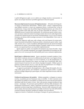 .. IL MODELLO A CASCATA 
è quello dell'approccio agile, in cui si adoa uno sviluppo iterativo e incrementale: in
questo caso ad ogni iterazione è possibile aggiornare la lista dei requisiti.
Mancanza degli stumenti necessari all'implementazione All'analisi ed al design de-
ve seguire la realizzazione dell'artefao. Sebbene analisi - design e implementazione
siano aﬃdati a persone o a team con competenze diverse, è necessario e, in fase di
progeazione, si tenga conto dei problemi legati all'implementazione, per evitare di di-
segnare prodoi molto belli sulla carta ma di fao impossibili da realizzare, o la cui
aﬃdabilità tecnica li rende di fao inutilizzabili. Per minimizzare questo risio è neces-
saria una buona analisi del contesto tecnologico (ane araverso lo studio degli utenti),
un'analisi dei requisiti tecnici ed una forma di benmarking, in cui si cerca di stimare
l'esistenza sul mercato delle tecnologie necessarie, la loro disponibilità, il loro costo, la
loro aﬃdabilità.
L'enfasi e l'approccio agile pone sullo sviluppo early and frequent di versioni preli-
minari funzionanti del prodoo è ﬁnalizzato ane a minimizzare questo risio: se già
nella versione zero ci si pone il problema dell'implementazione gli ostacoli tecnologici
emergeranno da subito e sarà possibile adaare il progeo, magari ad una versione più
povera, con requisiti più bassi, ma di possibile implementazione.
esto approccio, inoltre, non impedisce di mantenere una visione di medio - lungo
termine, in cui è possibile immaginare una maggior disponibilità di tecnologie più ade-
guate, ed in cui la versione più ricca dell'artefao potrà essere realmente implementata.
Risi legati a collaboratori esterni Spesso, soprauo in progei complessi, il pro-
doo ﬁnale è realizzato araverso la collaborazione di più team e con l'apporto di per-
sone esterne. Un tipico esempio è un sito di contenuti, in cui alla progeazione e la
realizzazione dello strumento deve seguire una lunga fase di immissione delle infor-
mazioni da parte di persone e sono esterne al gruppo di progeo. Sebbene spesso la
gestione di queste persone non sia a carico dei team di progeazione o di sviluppo, è
iaro e il successo del progeo dipende ane da questo.
Un approccio partecipativo alla progeazione e allo sviluppo del progeo, e coin-
volga ane queste persone, può contribuire a minimizzare questo risio; va inoltre
previsto un budget adeguato per queste ﬁgure, ed è inﬁne importante lavorare sulla loro
motivazione.
Problemi di performance del prodotto Sebbene progeato e sviluppato in maniera
correa, un prodoo può non funzionare come si vorrebbe. A volte vi possono essere
dei problemi di usabilità, di accessibilità o di utilità e non erano stati preventivamente
identiﬁcati nelle fasi di analisi e di test. Altre volte possono emergere problemi di tipo
tecnico - tecnologico. Per prevenire questi problemi è utile fare delle simulazioni e dei
benmarks di performance. Inoltre è importante monitorare il prodoo ed il loro uso,
soprauo nei primi tempi dopo la distribuzione. Araverso delle valutazioni di usabi-
lità sul campo, araverso dei questionari è possibile monitorare l'uso reale dell'artefao,
eventuali resistenze all'utilizzo, problemi di usabilità, errori nel soware.
L'approccio iterativo è ﬁnalizzato ad anticipare l'emergere di questa problematica. Se
 