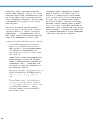 When a collector agrees to display a piece, it is critical to         Whether it is the result of a lifelong passion or a means to
     determine whether the item is ﬁt to be moved and to establish         diversify an investment portfolio, a collection needs to be
     its pre-move condition to ensure if and when damage occurred.         protected with the same focus given to other highly valued
     Most unendorsed forms outline requirements for packing and            assets. The current market for art and collectibles is vibrant
     shipping a scheduled item. Due diligence on the moving vendor         and dynamic. From fraud to inﬂationary pricing, the world
     is essential and should include proof of insurance and legal          of collecting has more than its share of risks. This changing
     review of any contract.                                               landscape requires collectors to assign greater importance to
                                                                           security and risk transfer. Proper diligence, expert advice, and
     The facility that will display the item should also provide           close attention to market changes are critical success factors in
     evidence of insurance, as well as security and ﬁre protection.        building and protecting a valued collection. The purchase, sale
     The Milwaukee Museum of Art was forced to review rental               and management of risk should bear the same precise attention
     procedures after a 2006 Martini Fest resulted in a raucous            to detail that we admire in the artist’s brush stroke.
     crowd damaging two pieces of art. Some attendees recounted
     a lack of security at the event which spun out of control.14

     To summarize, here are the critical steps in insuring a collection:
           When choosing an insurance expert, conduct due
           diligence on the agent’s credentials, knowledge of the
           market, and ability to source the appropriate insurance
           carrier. Determine what the insurance agent and
           insurance carrier can and cannot do to prevent or reduce
           risk of ﬁnancial loss.

           Schedule insurance coverage offers broadened coverage,
           worldwide protection and no deductible. Remember
           to review the valuation clause for the agreed value, which
           provides payment in full of the scheduled value in the
           event of a total loss. A replacement valuation does not
           guarantee the scheduled amount.

           In the absence of a detailed inventory, consider the use of
           a blanket limit on a scheduled articles insurance policy,
           but be sure to read the policy language for potential
           pitfalls.

           When purchasing a piece of art, examine the seller’s
           insurance policy to determine its level of coverage for
           provenance irregularities. Consider purchasing coverage
           for legal title and provenance up to the value of
           the painting. Coverage may also be increased if the
           appraised value goes up.




10
 