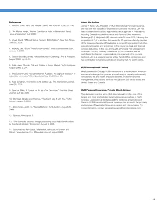 References                                                                       About the Author
1. Naisbitt, John. Mind Set, Harper Collins, New York NY 2006, pp. 146.          James P. Kane, CIC, President of HUB International Personal Insurance,
                                                                                 Ltd has over two decades of experience in personal insurance. Jim has
2. “Art Market Insight,” Market Conﬁdence Index: A Reversal in Trend,            held positions with local and regional insurance agencies in Philadelphia,
 www.artprice.com, July 2008.                                                    including General Accident Insurance and Personal Lines Insurance
                                                                                 Brokerage (PLI). He joined HUB International in October 2005, following the
3. Vogel, Carol, “A Monet Sets a Record: $80.4 Million", New York Times,         acquisition of PLI. In addition, Jim served for 10 years as a faculty member
June 25, 2008.                                                                   of the Insurance Society of Philadelphia, a nonproﬁt organization that offers
                                                                                 educational courses and workshops to the insurance, legal and ﬁnancial
4. Illnytzky, Ula, “Boom Times for Art Market,” www.businessweek.com,            services industries. In this role, Jim taught a Personal Risk Management
January 4, 2008.                                                                 Chartered Property Casualty Underwriter (CPCU) course as well as
                                                                                 contributed to chapters on personal risk management in the course’s
5. Gibson Stoodley, Sheila, “Misadventures in Collecting,” Arts & Antiques,      textbook. Jim is a regular presenter at key Family Ofﬁce conferences and
August 2008, pp. 62-74.                                                          has contributed to numerous articles on insuring high net worth clients.

6. Kallir, Jane, “Bubble: Toil and Trouble in the Art Market,” Art & Antiques,
August 2008, p. 204.                                                             HUB International Limited
                                                                                 Headquartered in Chicago, HUB International is a leading North American
7. Prices Continue to Rise at Midwinter Auctions: No signs of recession in       insurance brokerage that provides a broad array of property and casualty,
collectible wine sales,” Wine Spectator, May 31, 2008, p. 95.                    reinsurance, life and health, employee beneﬁts, investment and risk
                                                                                 management products and services through over 200 ofﬁces across the
8. Karl, Jonathan, “The Money is All Bottled Up,” The Wall Street Journal,       United States and Canada.
June 28, 2008.

9. Spector, Mike, “A Portrait of Art as a Tax Deduction,” The Wall Street        HUB Personal Insurance, Private Client Advisors
Journal, July 22, 2008.
                                                                                 This dedicated practice within HUB International Ltd offers one of the
                                                                                 largest and most sophisticated personal insurance practices in North
10. Donziger, Charles and Thomas, “You Can’t Take It with You,” Art &            America. Licensed in all 50 states and the territories and provinces of
Auction, August 5, 2008.
                                                                                 Canada, HUB International Personal Insurance has access to the products
                                                                                 and services of hundreds of insurance carriers and intermediaries. For
11. Dobrzynski, Judith H., “Taxing Matters,” Art & Auction, August 20,
                                                                                 more information, contact personalinsurance@hubinternational.com.
2008.

12. Spector, Mike, op cit.S.

13. “The computer says no: Image processing could help identify artists
by their brush strokes,” Economist, August 5, 2008.

14. Schumacher, Mary Louis, “Martinifest, Art Museum Shaken and
Stirred,” www.jsonline.com, Milwaukee Journal, August 2008.




                                                                                                                                                                 11
 