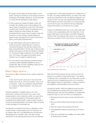 ﬁne replica. Like the Getty, the private collector can be     by utilizing over 12,000 resale transactions at a median price of
          fooled. Owning and investing in art has always carried the    $14,000. According to Michael Moses, co-creator of the index,
          prerequisite of knowledge, experience, and knowing when       stocks have outperformed most art collecting categories over
          to consult with the appropriate outside experts.              the last 25 years, but have only outperformed the Mei Moses
                                                                        All Art Index by one-half of one percent on a compound basis
          In 2004 a grand jury charged Ely Sakhai, a New York           over the last 50 years. He asserts that art has substantially
          art dealer, with multiple counts of fraud relating to the     outperformed stocks over the last ﬁve and 10 years.
          sale of copies of impressionist works of art. The scheme
          included a plan to sell the copies commissioned by the        However, the Mei Moses index may not be a silver bullet when
          dealer to buyers from Asian markets. Mr. Sakhai               it comes to the unpredictable world of art investment. In the
          anticipated that the copies would not easily re-enter the     August 2008 issue of Art & Antiques, Jane Kallir of Galerie St.
          American or London markets. Federal ofﬁcials also             Etienne in New York observes that most art is not resold easily,
          believe his plan calculated that his victims would remain     making the purchase of art for quick proﬁt an unsound strategy.
          silent to avoid public embarrassment.5

          In early 2008, Martha Lufkin and the Green Party in
          Austria accused the Leopold Museum in Vienna of
          housing and lending art that had been looted by the
          Nazis during World War II. The ﬁrst case involved an Egon
          Schiele work loaned to the New York Museum of Modern
          Art. The second charge involved the work of Albin Egger-
          Lenz. The museum has argued that privately owned
          institutions are not subject to restitution laws.

          The now infamous case regarding a Rockwell painting
          acquired by Steven Spielberg highlights the issue of
          impaired title. After purchase, Spielberg’s staff found the
          painting on the FBI's stolen art list.
                                                                        Copyright 2008 Beautiful Asset Advisors® LLC

    Many happy returns…
    Emma Chricton-Miller of Financial Times is quoted in Mind Set       Kallir warns that the euphoria over the continuous rise in art
    stating:                                                            prices is not a predictor of future performance. The majority
                                                                        of collectors have not beneﬁted from the steep climb in prices,
          “It was once the yacht, sports car or race horses that        opening the door to disappointing returns on an investment.
          marked one as smart, cool and successful. Now it is an        Kallir suggests that lack of appreciation in values and failure of
          art collection. Today it is a painting by Gerhard Richter,    some galleries could eventually burst the art bubble. 6
          or a sculpture by Takashi Murakami – that shows you
          have arrived.”                                                According to experts, careful due diligence around sourcing
                                                                        art and evaluating an emerging artist can be helpful tools in
    Acquiring collectibles to establish status is not a new             determining value. Here are some guidelines for assessing the
    phenomenon. However, the inclusion of art, wine or other            investment value of a work of art from an emerging artist:
    valuable articles in one’s investment portfolio is a newer trend.
                                                                                What trends have the auction houses reported for this
    From an investment perspective, the weakened dollar has
                                                                                artist?
    contributed to the steady growth in sales at auction houses in
    America by attracting European and Russian collectors looking               What do trained professionals think about this artist’s
    to take advantage of the exchange rate.                                     work?
                                                                                What do museum critics say about the artist?
    The allocation of investment resources in collectibles is not for
                                                                                Have established collectors acquired any of the artist’s
    the faint of heart. To help measure return on investment, an
                                                                                work?
    art collector might turn to the Mei Moses ﬁne art index (www.
    artasanasset.com). Founded in 2001, the index provides                      When art is purchased from a gallery, has it been vetted
    benchmarks for the ﬁnancial performance of art as investment                by leading auction houses?


4
 