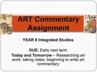 YEAR 8 Integrated Studies
DUE: Early next term
Today and Tomorrow – Researching art
work, taking notes, beginning to write art
commentary
 