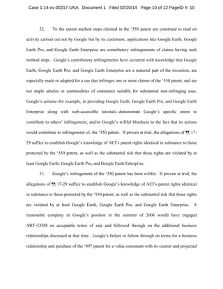 Case 1:14-cv-00217-UNA Document 1 Filed 02/20/14 Page 10 of 12 PageID #: 10

32.

To the extent method steps claimed in the ‘550 patent are construed to read on

activity carried out not by Google but by its customers, applications like Google Earth, Google
Earth Pro, and Google Earth Enterprise are contributory infringements of claims having such
method steps. Google’s contributory infringements have occurred with knowledge that Google
Earth, Google Earth Pro, and Google Earth Enterprise are a material part of the invention, are
especially made or adapted for a use that infringes one or more claims of the ‘550 patent, and are
not staple articles or commodities of commerce suitable for substantial non-infringing uses.
Google’s actions--for example, in providing Google Earth, Google Earth Pro, and Google Earth
Enterprise along with web-accessible tutorials--demonstrate Google’s specific intent to
contribute to others’ infringement, and/or Google’s willful blindness to the fact that its actions
would contribute to infringement of, the ‘550 patent. If proven at trial, the allegations of ¶¶ 1729 suffice to establish Google’s knowledge of ACI’s patent rights identical in substance to those
protected by the ‘550 patent, as well as the substantial risk that those rights are violated by at
least Google Earth, Google Earth Pro, and Google Earth Enterprise.
33.

Google’s infringement of the ‘550 patent has been willful. If proven at trial, the

allegations of ¶¶ 17-29 suffice to establish Google’s knowledge of ACI’s patent rights identical
in substance to those protected by the ‘550 patent, as well as the substantial risk that those rights
are violated by at least Google Earth, Google Earth Pro, and Google Earth Enterprise. A
reasonable company in Google’s position in the summer of 2006 would have engaged
ART+COM on acceptable terms of sale and followed through on the additional business
relationships discussed at that time. Google’s failure to follow through on terms for a business
relationship and purchase of the ‘897 patent for a value consonant with its current and projected

 