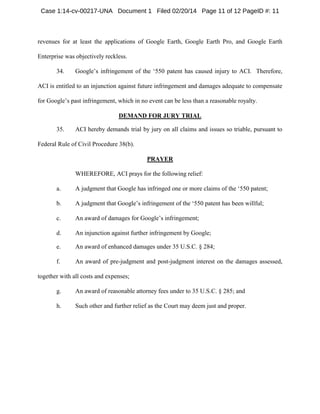 Case 1:14-cv-00217-UNA Document 1 Filed 02/20/14 Page 11 of 12 PageID #: 11

revenues for at least the applications of Google Earth, Google Earth Pro, and Google Earth
Enterprise was objectively reckless.
34.

Google’s infringement of the ‘550 patent has caused injury to ACI. Therefore,

ACI is entitled to an injunction against future infringement and damages adequate to compensate
for Google’s past infringement, which in no event can be less than a reasonable royalty.
DEMAND FOR JURY TRIAL
35.

ACI hereby demands trial by jury on all claims and issues so triable, pursuant to

Federal Rule of Civil Procedure 38(b).
PRAYER
WHEREFORE, ACI prays for the following relief:
a.

A judgment that Google has infringed one or more claims of the ‘550 patent;

b.

A judgment that Google’s infringement of the ‘550 patent has been willful;

c.

An award of damages for Google’s infringement;

d.

An injunction against further infringement by Google;

e.

An award of enhanced damages under 35 U.S.C. § 284;

f.

An award of pre-judgment and post-judgment interest on the damages assessed,

together with all costs and expenses;
g.

An award of reasonable attorney fees under to 35 U.S.C. § 285; and

h.

Such other and further relief as the Court may deem just and proper.

 