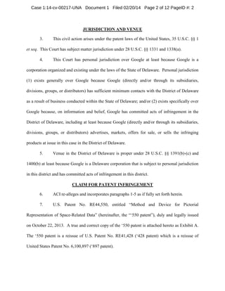 Case 1:14-cv-00217-UNA Document 1 Filed 02/20/14 Page 2 of 12 PageID #: 2

JURISDICTION AND VENUE
3.

This civil action arises under the patent laws of the United States, 35 U.S.C. §§ 1

et seq. This Court has subject matter jurisdiction under 28 U.S.C. §§ 1331 and 1338(a).
4.

This Court has personal jurisdiction over Google at least because Google is a

corporation organized and existing under the laws of the State of Delaware. Personal jurisdiction
(1) exists generally over Google because Google (directly and/or through its subsidiaries,
divisions, groups, or distributors) has sufficient minimum contacts with the District of Delaware
as a result of business conducted within the State of Delaware; and/or (2) exists specifically over
Google because, on information and belief, Google has committed acts of infringement in the
District of Delaware, including at least because Google (directly and/or through its subsidiaries,
divisions, groups, or distributors) advertises, markets, offers for sale, or sells the infringing
products at issue in this case in the District of Delaware.
5.

Venue in the District of Delaware is proper under 28 U.S.C. §§ 1391(b)-(c) and

1400(b) at least because Google is a Delaware corporation that is subject to personal jurisdiction
in this district and has committed acts of infringement in this district.
CLAIM FOR PATENT INFRINGEMENT
6.

ACI re-alleges and incorporates paragraphs 1-5 as if fully set forth herein.

7.

U.S. Patent No. RE44,550, entitled “Method and Device for Pictorial

Representation of Space-Related Data” (hereinafter, the “‘550 patent”), duly and legally issued
on October 22, 2013. A true and correct copy of the ‘550 patent is attached hereto as Exhibit A.
The ‘550 patent is a reissue of U.S. Patent No. RE41,428 (‘428 patent) which is a reissue of
United States Patent No. 6,100,897 (‘897 patent).

 