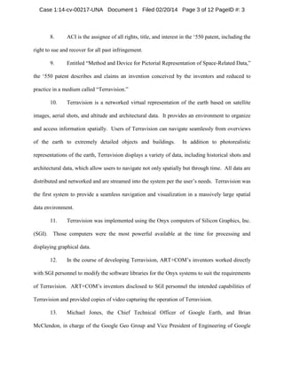 Case 1:14-cv-00217-UNA Document 1 Filed 02/20/14 Page 3 of 12 PageID #: 3

8.

ACI is the assignee of all rights, title, and interest in the ‘550 patent, including the

right to sue and recover for all past infringement.
9.

Entitled “Method and Device for Pictorial Representation of Space-Related Data,”

the ‘550 patent describes and claims an invention conceived by the inventors and reduced to
practice in a medium called “Terravision.”
10.

Terravision is a networked virtual representation of the earth based on satellite

images, aerial shots, and altitude and architectural data. It provides an environment to organize
and access information spatially. Users of Terravision can navigate seamlessly from overviews
of the earth to extremely detailed objects and buildings.

In addition to photorealistic

representations of the earth, Terravision displays a variety of data, including historical shots and
architectural data, which allow users to navigate not only spatially but through time. All data are
distributed and networked and are streamed into the system per the user’s needs. Terravision was
the first system to provide a seamless navigation and visualization in a massively large spatial
data environment.
11.
(SGI).

Terravision was implemented using the Onyx computers of Silicon Graphics, Inc.

Those computers were the most powerful available at the time for processing and

displaying graphical data.
12.

In the course of developing Terravision, ART+COM’s inventors worked directly

with SGI personnel to modify the software libraries for the Onyx systems to suit the requirements
of Terravision. ART+COM’s inventors disclosed to SGI personnel the intended capabilities of
Terravision and provided copies of video capturing the operation of Terravision.
13.

Michael Jones, the Chief Technical Officer of Google Earth, and Brian

McClendon, in charge of the Google Geo Group and Vice President of Engineering of Google

 