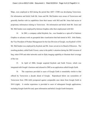 Case 1:14-cv-00217-UNA Document 1 Filed 02/20/14 Page 4 of 12 PageID #: 4

Maps, were employed at SGI during the period that ART+ COM was developing Terravision.
On information and belief, both Mr. Jones and Mr. McClendon were aware of Terravision and
generally familiar with its capabilities from their tenure with SGI and Mr. Jones had access to
proprietary information relating to Terravision. On information and belief, both Mr. Jones and
Mr. McClendon were employed by Intrinsic Graphics after their employment with SGI.
14.

In 2001, a company called Keyhole, Inc., was founded as a spin-off of Intrinsic

Graphics to advance work on geospatial data visualization that had started at SGI. John Hanke,
the Vice President of Product Management for the Geo Division of Google, was Keyhole’s CEO.
Mr. McClendon was employed by Keyhole and Mr. Jones served on its Board of Directors. The
resulting product, called Earth Viewer, came to the public’s attention during the 2003 invasion of
Iraq, when CNN and other networks used its flyby imaging capability to illustrate their coverage
of the war.
15.

In April of 2004, Google acquired Keyhole and Earth Viewer, which was

integrated with Google’s business and released in 2005 as an application called Google Earth.
16.

The experience provided to users of Google Earth is remarkably similar to that

offered by Terravision a decade ahead of Google.

Reproduced below are screenshots of

Terravision from 1996 (left) juxtaposed against comparable ones taken from Google Earth in
2014 (right). A similar experience is provided to users of subsequent Google applications,
including Google Earth Pro and, upon information and belief, Google Earth Enterprise.

 