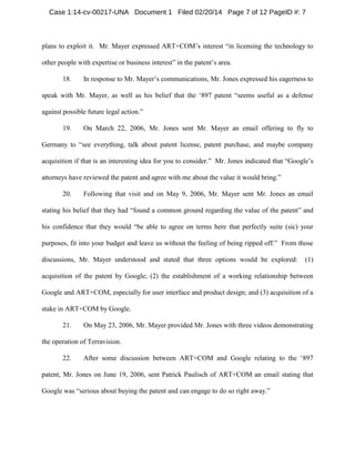 Case 1:14-cv-00217-UNA Document 1 Filed 02/20/14 Page 7 of 12 PageID #: 7

plans to exploit it. Mr. Mayer expressed ART+COM’s interest “in licensing the technology to
other people with expertise or business interest” in the patent’s area.
18.

In response to Mr. Mayer’s communications, Mr. Jones expressed his eagerness to

speak with Mr. Mayer, as well as his belief that the ‘897 patent “seems useful as a defense
against possible future legal action.”
19.

On March 22, 2006, Mr. Jones sent Mr. Mayer an email offering to fly to

Germany to “see everything, talk about patent license, patent purchase, and maybe company
acquisition if that is an interesting idea for you to consider.” Mr. Jones indicated that “Google’s
attorneys have reviewed the patent and agree with me about the value it would bring.”
20.

Following that visit and on May 9, 2006, Mr. Mayer sent Mr. Jones an email

stating his belief that they had “found a common ground regarding the value of the patent” and
his confidence that they would “be able to agree on terms here that perfectly suite (sic) your
purposes, fit into your budget and leave us without the feeling of being ripped off.” From those
discussions, Mr. Mayer understood and stated that three options would be explored:

(1)

acquisition of the patent by Google; (2) the establishment of a working relationship between
Google and ART+COM, especially for user interface and product design; and (3) acquisition of a
stake in ART+COM by Google.
21.

On May 23, 2006, Mr. Mayer provided Mr. Jones with three videos demonstrating

the operation of Terravision.
22.

After some discussion between ART+COM and Google relating to the ‘897

patent, Mr. Jones on June 19, 2006, sent Patrick Paulisch of ART+COM an email stating that
Google was “serious about buying the patent and can engage to do so right away.”

 