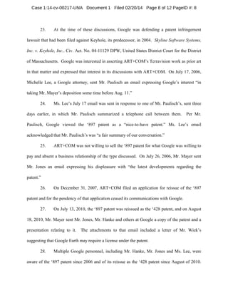 Case 1:14-cv-00217-UNA Document 1 Filed 02/20/14 Page 8 of 12 PageID #: 8

23.

At the time of these discussions, Google was defending a patent infringement

lawsuit that had been filed against Keyhole, its predecessor, in 2004. Skyline Software Systems,
Inc. v. Keyhole, Inc.. Civ. Act. No. 04-11129 DPW, United States District Court for the District
of Massachusetts. Google was interested in asserting ART+COM’s Terravision work as prior art
in that matter and expressed that interest in its discussions with ART+COM. On July 17, 2006,
Michelle Lee, a Google attorney, sent Mr. Paulisch an email expressing Google’s interest “in
taking Mr. Mayer’s deposition some time before Aug. 11.”
24.

Ms. Lee’s July 17 email was sent in response to one of Mr. Paulisch’s, sent three

days earlier, in which Mr. Paulisch summarized a telephone call between them.

Per Mr.

Paulisch, Google viewed the ‘897 patent as a “nice-to-have patent.” Ms. Lee’s email
acknowledged that Mr. Paulisch’s was “a fair summary of our conversation.”
25.

ART+COM was not willing to sell the ‘897 patent for what Google was willing to

pay and absent a business relationship of the type discussed. On July 26, 2006, Mr. Mayer sent
Mr. Jones an email expressing his displeasure with “the latest developments regarding the
patent.”
26.

On December 31, 2007, ART+COM filed an application for reissue of the ‘897

patent and for the pendency of that application ceased its communications with Google.
27.

On July 13, 2010, the ‘897 patent was reissued as the ‘428 patent, and on August

18, 2010, Mr. Mayer sent Mr. Jones, Mr. Hanke and others at Google a copy of the patent and a
presentation relating to it.

The attachments to that email included a letter of Mr. Wiek’s

suggesting that Google Earth may require a license under the patent.
28.

Multiple Google personnel, including Mr. Hanke, Mr. Jones and Ms. Lee, were

aware of the ‘897 patent since 2006 and of its reissue as the ‘428 patent since August of 2010.

 
