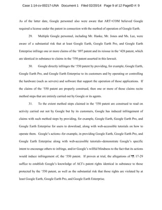 Case 1:14-cv-00217-UNA Document 1 Filed 02/20/14 Page 9 of 12 PageID #: 9

As of the latter date, Google personnel also were aware that ART+COM believed Google
required a license under the patent in connection with the method of operation of Google Earth.
29.

Multiple Google personnel, including Mr. Hanke, Mr. Jones and Ms. Lee, were

aware of a substantial risk that at least Google Earth, Google Earth Pro, and Google Earth
Enterprise infringe one or more claims of the ‘897 patent and its reissue in the ‘428 patent, which
are identical in substance to claims in the ‘550 patent asserted in this lawsuit.
30.

Google directly infringes the ‘550 patent by providing, for example, Google Earth,

Google Earth Pro, and Google Earth Enterprise to its customers and by operating or controlling
the hardware (such as servers) and software that support the operation of those applications. If
the claims of the ‘550 patent are properly construed, then one or more of those claims recite
method steps that are entirely carried out by Google or its agents.
31.

To the extent method steps claimed in the ‘550 patent are construed to read on

activity carried out not by Google but by its customers, Google has induced infringement of
claims with such method steps by providing, for example, Google Earth, Google Earth Pro, and
Google Earth Enterprise for users to download, along with web-accessible tutorials on how to
operate them. Google’s actions--for example, in providing Google Earth, Google Earth Pro, and
Google Earth Enterprise along with web-accessible tutorials--demonstrate Google’s specific
intent to encourage others to infringe, and/or Google’s willful blindness to the fact that its actions
would induce infringement of, the ‘550 patent. If proven at trial, the allegations of ¶¶ 17-29
suffice to establish Google’s knowledge of ACI’s patent rights identical in substance to those
protected by the ‘550 patent, as well as the substantial risk that those rights are violated by at
least Google Earth, Google Earth Pro, and Google Earth Enterprise.

 