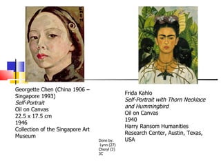 Georgette Chen (China 1906 – Singapore 1993) Self-Portrait Oil on Canvas 22.5 x 17.5 cm 1946 Collection of the Singapore Art Museum Frida Kahlo Self-Portrait with Thorn Necklace and Hummingbird Oil on Canvas 1940 Harry Ransom Humanities Research Center, Austin, Texas, USA  Done by: Lynn (27) Cheryl (3) 3C 