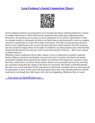 Leon Festinger's Social Comparison Theory
Social comparison theory was proposed by Leon Festinger his theory said that people have a desire
to compare themselves to others and from the comparison they make many judgements about
themselves. He said there are two types of social comparison one of which is upward this is when
we compare ourselves with people we believe are better than us and downward is when we compare
ourselves to people that are worse off to make us feel good. This links to Laura because she had a
desire to lose weight because she was the only girl in the class which made her feel self–conscious
also the unrealistic images shown in the media of celebrities can affect people as they think that they
should look like that too this may have led to Laura believing that if she lost ... Show more content
on Helpwriting.net ...
Obedience means complying with an order, request, or law or submission to another's authority.
Stanley Milgram carried out participants were given the role of a teacher who had to ask learner
(researcher) multiple choice questions the teacher was told that if the learner got a question wrong
then they would receive an electric shock (electric shocks were not actually given) every time they
got a question wrong then the voltage of the shock was increased. The learner would then pretend
that they were in pain and shout for the experiment to stop but the researcher that was observing told
the participants to carry on the results that participants did as they were told and carried on with the
experiment even though they didn't agree with what was happening. Obedience links to Laura's
... Get more on HelpWriting.net ...
 