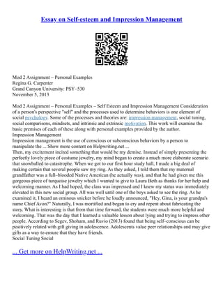 Essay on Self-esteem and Impression Management
Mod 2 Assignment – Personal Examples
Regina G. Carpenter
Grand Canyon University: PSY–530
November 5, 2013
Mod 2 Assignment – Personal Examples – Self Esteem and Impression Management Consideration
of a person's perspective "self" and the processes used to determine behaviors is one element of
social psychology. Some of the processes and theories are: impression management, social tuning,
social comparisons, mindsets, and intrinsic and extrinsic motivation. This work will examine the
basic premises of each of these along with personal examples provided by the author.
Impression Management
Impression management is the use of conscious or subconscious behaviors by a person to
manipulate the ... Show more content on Helpwriting.net ...
Then, my excitement incited something that would be my demise. Instead of simply presenting the
perfectly lovely piece of costume jewelry, my mind began to create a much more elaborate scenario
that snowballed to catastrophe. When we got to our first hour study hall, I made a big deal of
making certain that several people saw my ring. As they asked, I told them that my maternal
grandfather was a full–blooded Native American (he actually was), and that he had given me this
gorgeous piece of turquoise jewelry which I wanted to give to Laura Beth as thanks for her help and
welcoming manner. As I had hoped, the class was impressed and I knew my status was immediately
elevated in this new social group. All was well until one of the boys asked to see the ring. As he
examined it, I heard an ominous snicker before he loudly announced, "Hey, Gina, is your grandpa's
name Chief Avon?" Naturally, I was mortified and began to cry and repent about fabricating the
story. What is interesting is that from that time forward, the students were much more helpful and
welcoming. That was the day that I learned a valuable lesson about lying and trying to impress other
people. According to Segev, Shoham, and Ruvio (2013) found that being self–conscious can be
positively related with gift giving in adolescence. Adolescents value peer relationships and may give
gifts as a way to ensure that they have friends.
Social Tuning Social
... Get more on HelpWriting.net ...
 