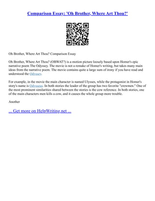 Comparison Essay: 'Oh Brother, Where Art Thou?'
Oh Brother, Where Art Thou? Comparison Essay
Oh Brother, Where Art Thou? (OBWAT?) is a motion picture loosely based upon Homer's epic
narrative poem The Odyssey. The movie is not a remake of Homer's writing, but takes many main
ideas from the narrative poem. The movie contains quite a large sum of irony if you have read and
understood the Odyssey.
For example, in the movie the main character is named Ulysses, while the protagonist in Homer's
story's name is Odysseus. In both stories the leader of the group has two favorite "crewmen." One of
the most prominent similarities shared between the stories is the cow reference. In both stories, one
of the main characters men kills a cow, and it causes the whole group more trouble.
Another
... Get more on HelpWriting.net ...
 