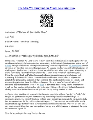 The Men We Carry in Our Minds Analysis Essay
An Analysis of "The Men We Carry in Our Minds"
Alex Pinto
British Columbia Institute of Technology
LIBS 7001
January 29, 2012
AN ANALYSIS OF "THE MEN WE CARRY IN OUR MINDS"
In the essay, "The Men We Carry in Our Minds", Scott Russell Sanders discusses his perspective on
men in comparison to the impression that women carry in their minds. Sanders uses a unique way of
writing through narration and life experiences to truly illustrate his point that the impressions of men
or women are based on ones own life experiences. As a young boy knowing only of the hardships of
workingmen, Sanders later experiences drastic social differences when he receives a scholarship to
attend a university "meant for the children of the ... Show more content on Helpwriting.net ...
Using the color's Black and White, Sanders clearly emphasizes the comparison between both
completely different social classes. Sanders also states his topic sentence last to support and
conclude his comparative narration at the beginning. This ties his narration into his climatic and
summarizing point that show the difference between "the twin poles" of his early vision of
manhood. These are the main ideas of his essay to depict the "brute toiling animal and the boss",
which are then mention and described later in the essay. It is an effective way to begin because it
directly states the scope of his thesis and previews the upcoming sections to come.
As Sanders later develops his image of a hardworking man being either a "warrior" or "toiler", he
bridges the gap between the poor and the rich by mentioning his scholarship to college. "A
scholarship enabled me not only to attend college, a rare enough feat in my circle, but even to study
in a university meant for the children of the rich"(para. 7). This transition also enables him to talk
about the hardships that the women experienced in comparison to the men. "And for the first time I
met women who told me that men were guilty of having kept all the joys and privileges of the earth
for themselves" (para. 7).
Near the beginning of the essay, Sanders focused
 