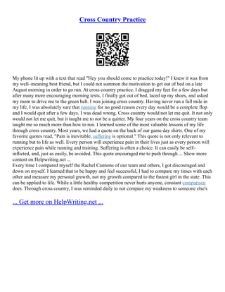 Cross Country Practice
My phone lit up with a text that read "Hey you should come to practice today!" I knew it was from
my well–meaning best friend, but I could not summon the motivation to get out of bed on a late
August morning in order to go run. At cross country practice. I dragged my feet for a few days but
after many more encouraging morning texts, I finally got out of bed, laced up my shoes, and asked
my mom to drive me to the green belt. I was joining cross country. Having never run a full mile in
my life, I was absolutely sure that running for no good reason every day would be a complete flop
and I would quit after a few days. I was dead wrong. Cross country would not let me quit. It not only
would not let me quit, but it taught me to not be a quitter. My four years on the cross country team
taught me so much more than how to run. I learned some of the most valuable lessons of my life
through cross country. Most years, we had a quote on the back of our game day shirts. One of my
favorite quotes read, "Pain is inevitable, suffering is optional." This quote is not only relevant to
running but to life as well. Every person will experience pain in their lives just as every person will
experience pain while running and training. Suffering is often a choice. It can easily be self–
inflicted, and, just as easily, be avoided. This quote encouraged me to push through ... Show more
content on Helpwriting.net ...
Every time I compared myself the Rachel Cannons of our team and others, I got discouraged and
down on myself. I learned that to be happy and feel successful, I had to compare my times with each
other and measure my personal growth, not my growth compared to the fastest girl in the state. This
can be applied to life. While a little healthy competition never hurts anyone, constant comparison
does. Through cross country, I was reminded daily to not compare my weakness to someone else's
... Get more on HelpWriting.net ...
 
