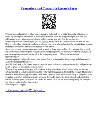 Comparison And Contrast In Research Paper
Comparison and contrast is when you compare two alternatives in order to decide which one is
better by finding the differences or similarities between them. In comparison you will find the
differences between two or more things, and in contrast you will find the similarities.
Depending on what type of paper you are writing, many times the subject will be chosen for you.
However, in other situations you have to choose your own; when choosing the subjects keep in mind
that they need to have obvious differences or similarities.
A comparison and contrast essay can be structured in three ways: subject–by–subject, that is good
for short essays; separating the subjects in different paragraphs, for example: write the subject A in
one or two paragraphs and subject B in the next paragraphs. ... Show more content on
Helpwriting.net ...
Subject A point 2, subject B, point 2 and so on. This type is good for long essays and also make it
easier for the reader to follow.
And the third way is the mixed sequence that includes both ways, subject–by–subject and point–by–
point, is good for a diversity on your paper.
When writing a comparison you will be constructing an analogy, which means using an unusual
subject related to something more usual to better help the reader understand the subject. There is two
common forms in analogy: metaphor, which is a figure of speech where one thing is compared to an
object or action but no literally, is just a way so the reader can better comprehend, and simile that
differs from metaphor because of the use of the words ''like'' or ''as'' when comparing, for example:
my internet today is slow like a snail.
Neat People vs. Sloppy
... Get more on HelpWriting.net ...
 