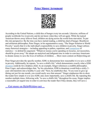 Peter Singer Argument
According to the United Nations, a child dies of hunger every ten seconds. Likewise, millions of
people worldwide live in poverty and do not know when they will eat again. While the typical
American throws away leftover food, children are dying across the world from starvation. To put
this into perspective: By the time you have started reading, a child has died of hunger. Bioethicist
and utilitarian philosopher, Peter Singer, in his argumentative essay, "The Singer Solution to World
Poverty," asserts that it is the individual's responsibility to save children in poverty. Singer utilizes
many rhetorical strategies–– including appealing to pathos, repetition, and comparison of
statistics–– to defend his argument: "Whatever money you're spending on luxuries, not necessities,
should be given away." He adopts an analytical and indignant tone in order to convince Americans
to donate money to save the lives of millions of children. ... Show more content on Helpwriting.net
...
Peter Singer provides the specific number, $200, to demonstrate how reasonable it is to save a child
in poverty. Additionally, he repeats, "to save a child's life," which demonstrates exactly what a $200
donation could do for a helpless child. As an example, Singer references a credible philosopher,
Peter Unger, and acknowledges that, "by his calculation, $200 in donations would help a sickly 2–
year–old transform into a healthy 6–year–old." Next, he establishes that, "if you were to give up
dining out just for one month, you would easily save that amount." Singer emphasises this to show
the reader how simple it is to save $200, and, more importantly, save a child's life. By repeating this
number multiple times, following with, "to save a child's life," throughout his essay, Singer implies
a reasonable yet urgent tone in order to convince the reader that if they donate, they will save a
... Get more on HelpWriting.net ...
 