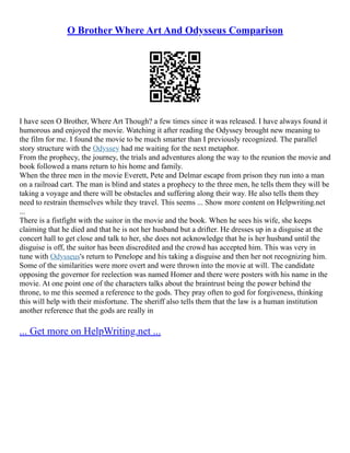 O Brother Where Art And Odysseus Comparison
I have seen O Brother, Where Art Though? a few times since it was released. I have always found it
humorous and enjoyed the movie. Watching it after reading the Odyssey brought new meaning to
the film for me. I found the movie to be much smarter than I previously recognized. The parallel
story structure with the Odyssey had me waiting for the next metaphor.
From the prophecy, the journey, the trials and adventures along the way to the reunion the movie and
book followed a mans return to his home and family.
When the three men in the movie Everett, Pete and Delmar escape from prison they run into a man
on a railroad cart. The man is blind and states a prophecy to the three men, he tells them they will be
taking a voyage and there will be obstacles and suffering along their way. He also tells them they
need to restrain themselves while they travel. This seems ... Show more content on Helpwriting.net
...
There is a fistfight with the suitor in the movie and the book. When he sees his wife, she keeps
claiming that he died and that he is not her husband but a drifter. He dresses up in a disguise at the
concert hall to get close and talk to her, she does not acknowledge that he is her husband until the
disguise is off, the suitor has been discredited and the crowd has accepted him. This was very in
tune with Odysseus's return to Penelope and his taking a disguise and then her not recognizing him.
Some of the similarities were more overt and were thrown into the movie at will. The candidate
opposing the governor for reelection was named Homer and there were posters with his name in the
movie. At one point one of the characters talks about the braintrust being the power behind the
throne, to me this seemed a reference to the gods. They pray often to god for forgiveness, thinking
this will help with their misfortune. The sheriff also tells them that the law is a human institution
another reference that the gods are really in
... Get more on HelpWriting.net ...
 