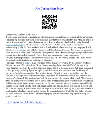 Art Comparison Essay
Compare and Contrast Works of Art
Bright colors jumping at you asking for attention, images so real viewers can not tell the difference.
These are the thoughts that came to my head as I gazed at two works of art by two Mexican artists at
MoLAA museum of art . I visited two museums, Bowers Museum of cultural Art in the heart of
Southern California and the Museum of Latin American Art in Long Beach for my report
unfortunately I only liked the works in MoLAA and will talk about it through out my paper. I will
talk about two Mexican artists Rafael Cauduro and David Alfaro Siqueros that caught my eye, and
made me want to learn more of them and their approach to art. Siqueiros caught my eye and interest
because according to his biography "no ... Show more content on Helpwriting.net ...
Cauduro paints supernatural scenarios with realism akin to 17th century masters like Dutch artists
Rembrandt van Rijin (Painting information Cauduro).
The piece I choose to critic is titled "Buscado por su madre" or "Wanted by his Mother" by Rafael
Cauduro, no year. This piece is an Oil on Canvas painting that measured 48"x36" located at the
Long Beaches MoLAA. The work is presented as one of a few Mexican artists that share an interest
in their painting primarily figurative style, political in nature, that often narrated the history of
Mexico or the indigenous culture. The painting is one of the first viewers see as they enter the
Museum. It is at eye level and demonstrates a superb use of illusionistic realism that it creates the
illusion of being real. The painting is of a old Missing poster of a man on a brick wall. What made it
stand out in my eyes was the fact that it looked to be a three dimensional object on what looked like
real bricks with the words wanted by mother on the top. Cauduro's piece, in my eyes looked like he
literally took a chunk out of a wall, and placed an old torn missing poster of a man on the front and
put it out for display. Cauduro uses texture to represent the look of brick by applying thick strokes of
paint creating a body of its own as and mimics the look and shape of brick. He also makes applies
the same technique on the wanted poster by implying that it is old and torn by again layering his
paint to create the
... Get more on HelpWriting.net ...
 