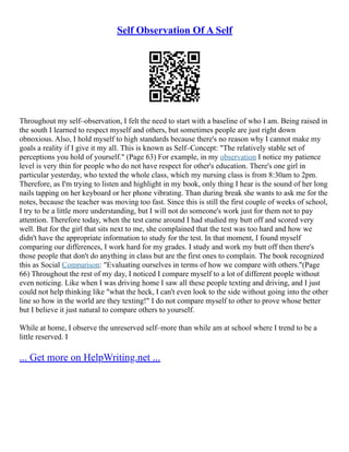 Self Observation Of A Self
Throughout my self–observation, I felt the need to start with a baseline of who I am. Being raised in
the south I learned to respect myself and others, but sometimes people are just right down
obnoxious. Also, I hold myself to high standards because there's no reason why I cannot make my
goals a reality if I give it my all. This is known as Self–Concept: "The relatively stable set of
perceptions you hold of yourself." (Page 63) For example, in my observation I notice my patience
level is very thin for people who do not have respect for other's education. There's one girl in
particular yesterday, who texted the whole class, which my nursing class is from 8:30am to 2pm.
Therefore, as I'm trying to listen and highlight in my book, only thing I hear is the sound of her long
nails tapping on her keyboard or her phone vibrating. Than during break she wants to ask me for the
notes, because the teacher was moving too fast. Since this is still the first couple of weeks of school,
I try to be a little more understanding, but I will not do someone's work just for them not to pay
attention. Therefore today, when the test came around I had studied my butt off and scored very
well. But for the girl that sits next to me, she complained that the test was too hard and how we
didn't have the appropriate information to study for the test. In that moment, I found myself
comparing our differences, I work hard for my grades. I study and work my butt off then there's
those people that don't do anything in class but are the first ones to complain. The book recognized
this as Social Comparison: "Evaluating ourselves in terms of how we compare with others."(Page
66) Throughout the rest of my day, I noticed I compare myself to a lot of different people without
even noticing. Like when I was driving home I saw all these people texting and driving, and I just
could not help thinking like "what the heck, I can't even look to the side without going into the other
line so how in the world are they texting!" I do not compare myself to other to prove whose better
but I believe it just natural to compare others to yourself.
While at home, I observe the unreserved self–more than while am at school where I trend to be a
little reserved. I
... Get more on HelpWriting.net ...
 