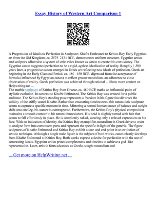 Essay History of Western Art Comparison 1
A Progression of Idealistic Perfection in Sculpture: Khafre Enthroned to Kritios Boy Early Egyptian
art from the Old Kingdom, ca. 2575–2134 BCE, demonstrates uniform structure. Egyptian artists
and sculptors adhered to a system of strict rules known as canon to create this consistency. The
Egyptian canon suggested perfection to be a rigid, ageless idealization of reality. Roughly 1,500
years later, a progressive canon emerged in Greek art reflecting new ideals of perfection. Greek art
beginning in the Early Classical Period, ca. 480– 450 BCE, digressed from the acceptance of
formula (influenced by Egyptian canon) to reflect greater naturalism, an adherence to close
observation of reality. Greek perfection was achieved through rational ... Show more content on
Helpwriting.net ...
The marble sculpture of Kritios Boy from Greece, ca. 480 BCE marks an influential point of
stylistic evolution. In contrast to Khafre Enthroned, The Kritios Boy was created for a public
audience. The Kritios Boy's standing pose represents a freedom in his figure that divorces the
solidity of the stiffly seated Khafre. Rather than emanating timelessness, this naturalistic sculpture
seems to capture a specific moment in time. Mirroring a normal human stance of balance and weight
shift onto one leg, his stature is contrapposto. Furthermore, the Kritios Boy's physical composition
maintains a smooth contour to his natural musculature. His head is slightly turned with hair that
seems to fall effortlessly in place. He is completely naked, wearing only a relaxed expression on his
face. With no indication of identity, the Kritios Boy exemplifies naturalism in Greek drive to order
to analyze form into constituent parts and represent the specific in light of the generic. The figure
sculptures of Khafre Enthroned and Kritios Boy exhibit a start and end point in an evolution of
artistic technique. Although a single male figure is the subject of both works, canon clearly develops
from Khafre Enthroned to Kritios Boy. Both works express a desire for perfection with the use of
contrasting ideals. Egyptian artists prized completeness and timeless to achieve a god–like
representation. Later, artistic form advances as Greeks sought naturalism and
... Get more on HelpWriting.net ...
 