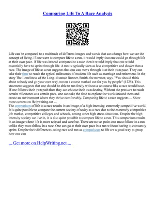 Comparing Life To A Race Analysis
Life can be compared to a multitude of different images and words that can change how we see the
concept of living. If one were to compare life to a run, it would imply that one could go through life
at their own pace. If life was instead compared to a race then it would imply that one would
essentially have to sprint through life. A run is typically seen as less competitive and slower than a
race. The image of life as a run suggests that one can move through it at their own pace. They can
take their time to reach the typical milestones of modern life such as marriage and retirement. In the
story The Loneliness of the Long–distance Runner, Smith, the narrator, says, "You should think
about nobody and go your own way, not on a course marked out for you by people" (1225). This
statement suggests that one should be able to run freely without a set course like a race would have.
If one follows their own path then they can choose their own destiny. Without the pressure to reach
certain milestones at a certain pace, one can take the time to explore the world around them and
create an environment where they thrive comfortably. Comparing life to a race suggests ... Show
more content on Helpwriting.net ...
The comparison of life to a race results in an image of a high intensity, extremely competitive world.
It is quite possible to compare the current society of today to a race due to the extremely competitive
job market, competitive colleges and schools, among other high stress situations, Despite the high
intensity society we live in, it is also quite possible to compare life to a run. This comparison results
in an image where life is more relaxed and carefree. There are no set paths one must follow in a run
unlike they must follow in a race. One can go at their own pace in a run without having to constantly
sprint. Despite their differences, using race and run as comparisons to life are a good way to grasp
how one can
... Get more on HelpWriting.net ...
 