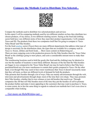Compare the Methods Used to Distribute Two Selected...
Compare the methods used to distribute two selected products and services
In this report I will be comparing methods used by two different retailers on how they distribute two
chosen products, of my choice, in two different retailing sectors. Seeing as the food and clothing
sector both have very different styles of how they meet their product requirements, I will compare
Tesco and JD; The products from these two companies itself that I'm going to compare is 'Tesco
Value Bread' and Nike hoodies.
For the food retailing sector (Tesco) there are many different departments that address what type of
design is necessary for the distribution chain, the types that are available for a company such as
Tesco is: frozen, chilled, and fresh foods, ... Show more content on Helpwriting.net ...
There are more outgoing costs in the production process for the Nike hoodies than the 'Tesco Value
Bread' as the clothing's going to more places, and costs a considerable amount more to make than
the bread.
The warehousing locations used to hold the goods (the food and the clothing) may be identical in
size but the number of locations is most likely different. Because of the fact that the Nike hoodies
are bigger in size compared to the 'Tesco Value Bread' one may be lead to believe that Nike have
purchased/hired out a lot more warehouses to contain their goods compared to Tesco. On the other
hand, even though Nike may seem to have more warehouses than Tesco it doesn't necessarily mean
that they sell more, as there are different levels of demand for both the products.
Nike promote their hoodies through a lot of ways; Nike use mainly advertisements through the web,
television and advertisements through shops–most of the time their own shops. They mass promote
their Nike hoodies, whether they're new releases or just old hoodies that need to go. Through
companies like JD that sell Nike hoodies most of the time they put the hoodies on sell to promote
the product further and make it more appealing to the customers that may want to purchase it. Tesco,
to some extent, do in fact the same thing in regards to reduced cost methods but it isn't even close to
comparable when looking
... Get more on HelpWriting.net ...
 