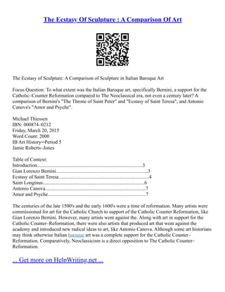 The Ecstasy Of Sculpture : A Comparison Of Art
The Ecstasy of Sculpture: A Comparison of Sculpture in Italian Baroque Art
Focus Question: To what extent was the Italian Baroque art, specifically Bernini, a support for the
Catholic–Counter Reformation compared to The Neoclassical era, not even a century later? A
comparison of Bernini's "The Throne of Saint Peter" and "Ecstasy of Saint Teresa"; and Antonio
Canova's "Amor and Psyche".
Michael Thiessen
IBN: 000874–0212
Friday, March 20, 2015
Word Count: 2000
IB Art History─Period 5
Jamie Roberts–Jones
Table of Context:
Introduction.....................................................................................3
Gian Lorenzo Bernini..........................................................................3
Ecstasy of Saint Teresa.........................................................................4
Saint Longinus..................................................................................6
Antonio Canova.................................................................................7
Amor and Psyche...............................................................................7
The centuries of the late 1500's and the early 1600's were a time of reformation. Many artists were
commissioned for art for the Catholic Church to support of the Catholic Counter Reformation, like
Gian Lorenzo Bernini. However, many artists went against the. Along with art in support for the
Catholic Counter–Reformation, there were also artists that produced art that went against the
academy and introduced new radical ideas to art, like Antonio Canova. Although some art historians
may think otherwise Italian baroque art was a complete support for the Catholic Counter–
Reformation. Comparatively, Neoclassicism is a direct opposition to The Catholic Counter–
Reformation.
... Get more on HelpWriting.net ...
 