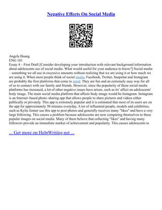 Negative Effects On Social Media
Angela Huang
ENG 101
Essay 4 – First Draft [Consider developing your introduction with relevant background information
about adolescents use of social media. What would useful for your audience to know?] Social media
– something we all use in excessive amounts without realizing that we are using it or how much we
are using it. When most people think of social media, Facebook, Twitter, Snapchat and Instagram
are probably the first platforms that come to mind. They are fun and an extremely easy way for all
of us to connect with our family and friends. However, since the popularity of these social media
platforms has increased, a lot of other negative issues have arisen, such as its' affect on adolescents'
body image. The main social media platform that affects body image would be Instagram. Instagram
is an Internet–based photo–sharing app that allows people to share pictures and videos either
publically or privately. This app is extremely popular and it is estimated that most of its users are on
the app for approximately 50 minutes everyday. A lot of influential people, models and celebrities,
such as Kylie Jenner use this app to post photos and generally receives many "likes" and have a very
large following. This causes a problem because adolescents are now comparing themselves to these
popular images on social media. Many of them believe that collecting "likes" and having many
followers provide an immediate marker of achievement and popularity. This causes adolescents to
... Get more on HelpWriting.net ...
 