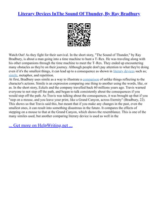 Literary Devices InThe Sound Of Thunder, By Ray Bradbury
Watch Out! As they fight for their survival. In the short story, "The Sound of Thunder," by Ray
Bradbury, is about a man going into a time machine to hunt a T–Rex. He was traveling along with
his other companions through the time machine to meet the T–Rex. They ended up encountering
many obstacles as they're on their journey. Although people don't pay attention to what they're doing
even if it's the smallest things, it can lead up to a consequence as shown in literary devices such as;
simile, metaphor, and repetition.
At first, Bradbury uses simile as a way to illustrate a comparison of unlike things reflecting to the
character's actions. Simile is an expression comparing one thing to another using the words, like, or
as. In the short story, Eckels and the company travelled back 60 millions years ago. Travis warned
everyone to not step off the path, and began to talk consistently about the consequences if you
would step off the path. As Travis was talking about the consequences, it was brought up that if you
"step on a mouse, and you leave your print, like a Grand Canyon, across Eternity" (Bradbury, 22).
This shows us that Travis said this, but meant that if you make any changes in the past, even the
smallest ones, it can result into something disastrous in the future. It compares the effects of
stepping on a mouse to that at the Grand Canyon, which shows the resemblance. This is one of the
many similes used, but another comparing literary device is used as well in the
... Get more on HelpWriting.net ...
 