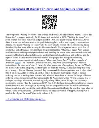 Comparison Of Waiting For Icarus And Mus�e Des Beaux Arts
The two poems "Waiting for Icarus" and "Musée des Beaux Arts" are narrative poems. "Musée des
Beaux Arts" is a poem written by W. H. Auden and published in 1938. "Waiting for Icarus" is a
poem written by Muriel Rukeyser and published in 1973. The poem "Musée des Beaux Arts" is
about how no one truly cares when a tragedy is taking place, unless said tragedy concerns them
directly. The poem "Waiting for Icarus" tells the story about a woman who is reminiscing being
abandoned by her lover while waiting for him at the beach. The two poems have a great deal of
similarities and differences between them. Despite the fact that "Musée des Beaux Arts" uses an
indifferent tone and irregular rhyme scheme and "Waiting for Icarus" uses a melancholic tone and
no discernible rhyme scheme, both poems use the themes of abandonment and suffering and the
myth of Icarus in order to convey to their readers how people deal with pain and misery.
Auden touches upon many topics in his poem "Musée des Beaux Arts." The Encyclopedia of
American Poetry: The Twentieth Century writes that, "the poem condemns people's habitual
inattention to the miseries of others" (Mao). In other words, one of the primary focuses in "Musée
des Beaux Arts" is that of apathy. Auden begins his poem by writing, "About suffering they were
never wrong, / The old Masters: how well they understood / Its human position: how it takes place"
(lns. 1–3). Here, Auden is setting up another one of the poem's main topics, which is human
suffering. Auden is writing about how the "old Masters" knew how to capture the image of human
suffering within the confines of their canvases (ln. 2). Auden then writes, "While someone else is
eating or opening a window or just walking dully along; / How, when the aged are reverently,
passionately waiting / For the miraculous birth" (lns. 4–6). In these lines Auden is telling his readers
that ordinary life will always go on by stating that the old patiently await the arrival of newborn
babies, which is a reference to the circle of life. He continues this idea in the next few lines when he
writes, "there always must be / Children who did not specially want it to happen, skating / On a
pond at the edge of the wood" (lns. 6–8). In lines 6, 7,
... Get more on HelpWriting.net ...
 