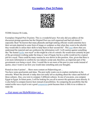 Exemplary Post 24 Points
932086 Jimenez Hi Linda,
Exemplary Original Post 24 points: This is a wonderful post. Not only did you address all the
discussion prompt questions but the Original Post was well organized and had rich detail. I
especially liked "Its known that many pharaohs and high ranking officials would sometime have
their servants depicted in some form of image or sculpture so that when they went to the afterlife
they would able to utilize their skills to help them in their second life". This post shows that you
understand the material and can synthesize the information well. I will caution against something
like "the Seated Scribe was royal" as this might be a bit of a stretch. He would most certainly be part
of the government working under the king or visar of Egypt, but be a scribe would not be a typical
job for a royal. There could be many reasons he was shown in this position. Also, given that there is
a lot more information to confirm he was indeed a script and, therefore, an important part of the
government over being a royal. Also, I would like to see more of the post in your words instead of
quotes, since I want to see how you would state something and your thoughts.
Posted on time 6 points! ... Show more content on Helpwriting.net ...
You have some good points and ideas. The post really wants you to explore similarities in the
artworks. Where the artwork is today does not really tell us anything about the values and beliefs of
those cultures. Also, you were to compare 2 different cultures. In one of you posts, you compare
Egypt to Egypt. In future posts, I will be looking for you all to answer the questions more directly. It
is also better to compare known facts instead of possibilities. So comparing the possibility that the
seated scribe was a royal is not a good comparison point because there is little to no evidence to
make the
... Get more on HelpWriting.net ...
 